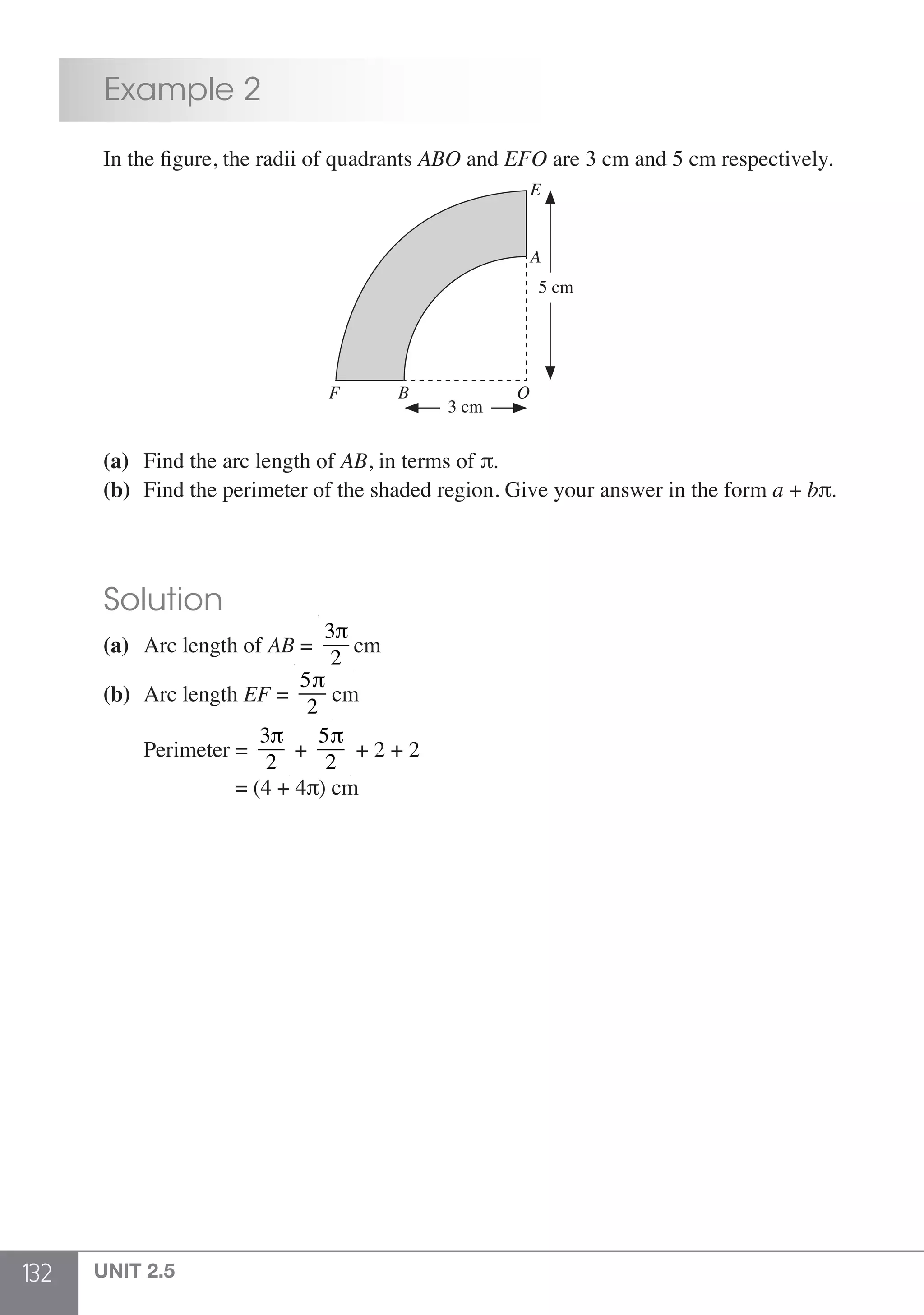 132 UNIT 2.5
	 Example 2
	 In the figure, the radii of quadrants ABO and EFO are 3 cm and 5 cm respectively.
5 cm
3 cm
E
A
F B O
	 (a)	 Find the arc length of AB, in terms of π.
	 (b)	 Find the perimeter of the shaded region. Give your answer in the form a + bπ.
	 Solution
	 (a)	 Arc length of AB =
3π
2
cm
	 (b)	 Arc length EF =
5π
2
cm
	 	 Perimeter =
3π
2
+
5π
2
+ 2 + 2
		 = (4 + 4π) cm
 
