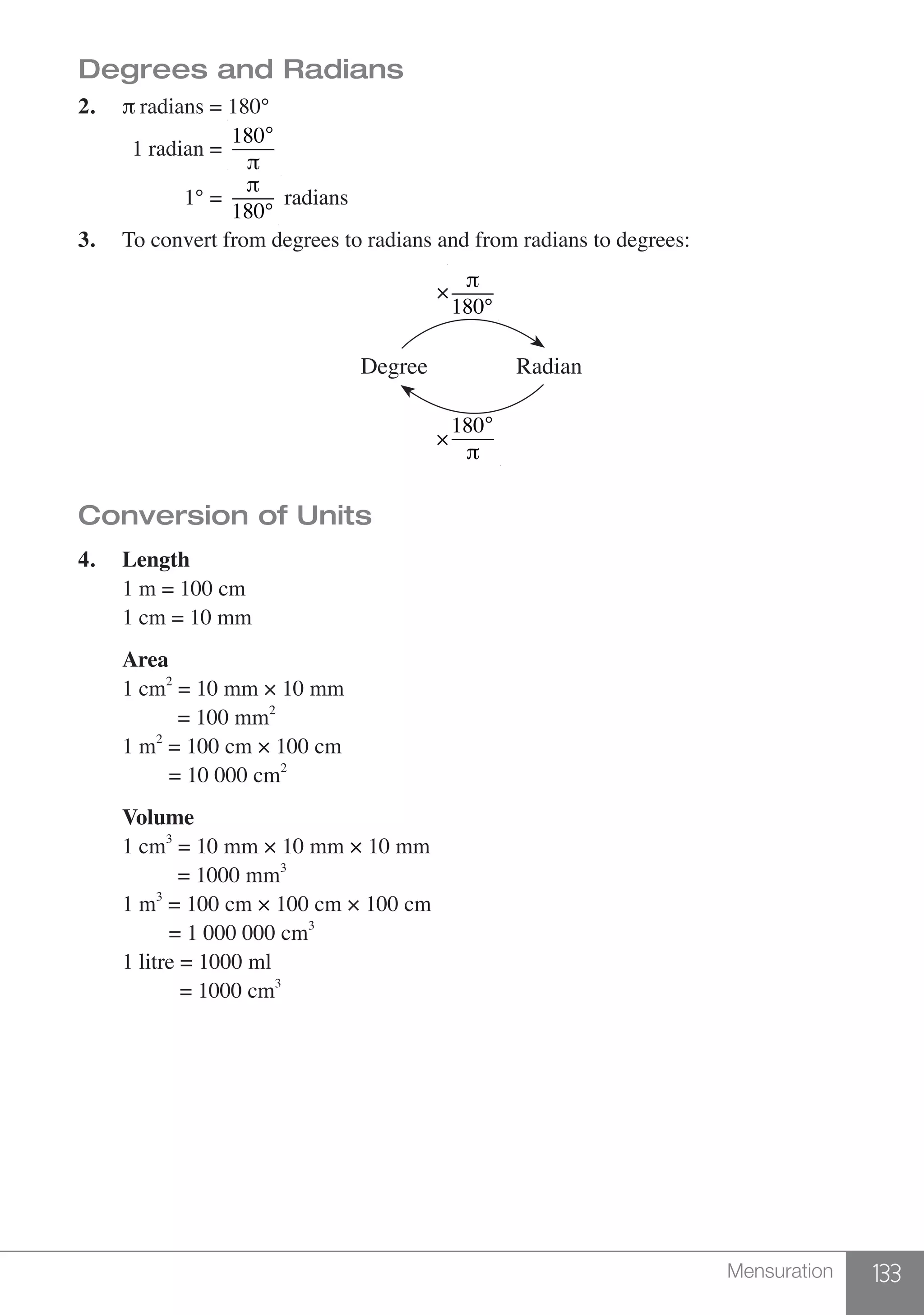 133Mensuration
Degrees and Radians
2.	 π radians = 180°
	 1 radian =
180°
π
	 1° =
π
180°
radians
3.	 To convert from degrees to radians and from radians to degrees:
Degree Radian
×
×
180°
π
π
180°
Conversion of Units
4.	 Length
	 1 m = 100 cm
	 1 cm = 10 mm
	 Area
	 1 cm2
= 10 mm × 10 mm
	 = 100 mm2
	 1 m2
= 100 cm × 100 cm
= 10 000 cm2
	 Volume
	 1 cm3
= 10 mm × 10 mm × 10 mm
	 = 1000 mm3
	 1 m3
= 100 cm × 100 cm × 100 cm
= 1 000 000 cm3
	 1 litre = 1000 ml
	 = 1000 cm3
 