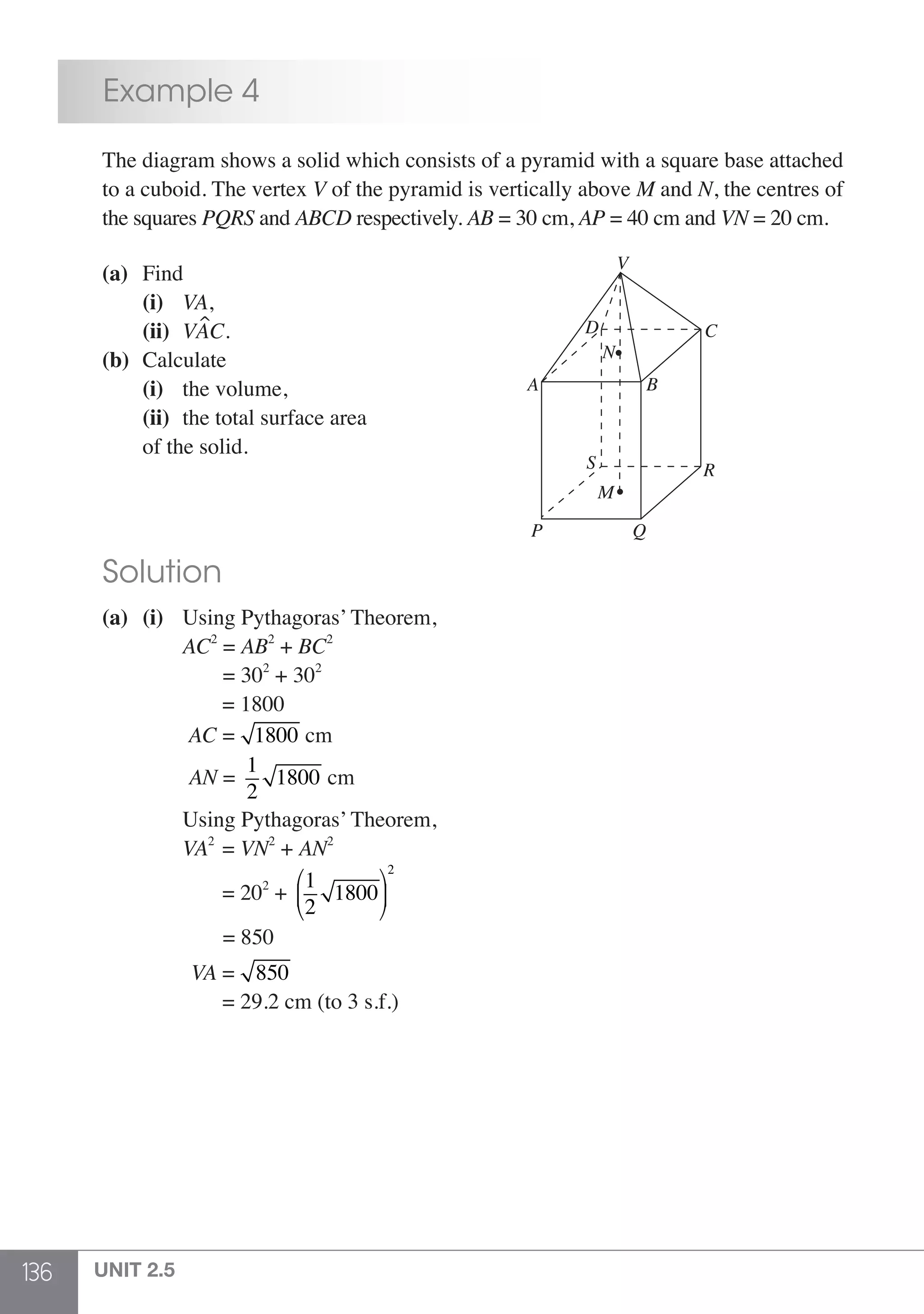 136 UNIT 2.5
	 Example 4
	 The diagram shows a solid which consists of a pyramid with a square base attached
	 to a cuboid. The vertex V of the pyramid is vertically above M and N, the centres of
	 the squares PQRS and ABCD respectively. AB = 30 cm, AP = 40 cm and VN = 20 cm.
	 (a)	Find
		(i) 	 VA,
		(ii) 	VAC.
	 (b) 	Calculate
		(i) 	 the volume,			
QP
R
C
V
A
M
S
D
N
B
		(ii) 	the total surface area
		 of the solid.
	 Solution
	 (a)	(i)	 Using Pythagoras’ Theorem,
			AC2
= AB2
+ BC2
			 = 302
+ 302
			 = 1800
			 AC = 1800 cm
			 AN =
1
2
1800 cm
			 Using Pythagoras’ Theorem,
			VA2
= VN2
+ AN2
			 = 202
+
1
2
1800
⎛
⎝
⎜
⎞
⎠
⎟
2
			 = 850
			 VA = 850
			 = 29.2 cm (to 3 s.f.)
 