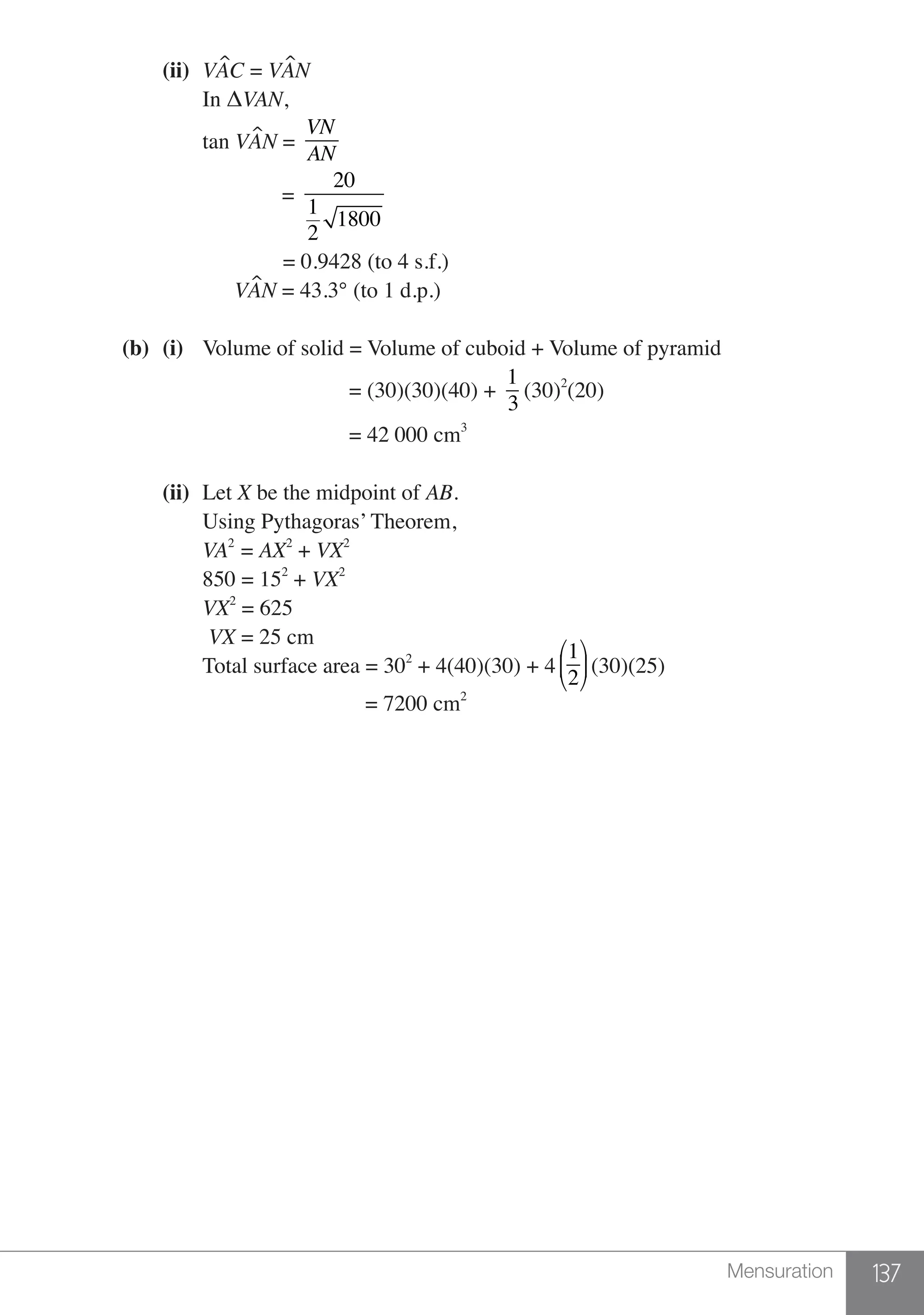 137Mensuration
		(ii)	 VAC = VAN
			 In ΔVAN,
			tan VAN =
VN
AN
			 =
20
1
2
1800
			 = 0.9428 (to 4 s.f.)
			 VAN = 43.3° (to 1 d.p.)
	 (b)	(i)	 Volume of solid = Volume of cuboid + Volume of pyramid
						 = (30)(30)(40) +
1
3
(30)2
(20)
						 = 42 000 cm3
		
		(ii)	Let X be the midpoint of AB.
			 Using Pythagoras’ Theorem,
			VA2
= AX2
+ VX2
			 850 = 152
+ VX2
			VX2
= 625
			 VX = 25 cm
			 Total surface area = 302
+ 4(40)(30) + 4
1
2
⎛
⎝
⎜
⎞
⎠
⎟(30)(25)
			 = 7200 cm2
 