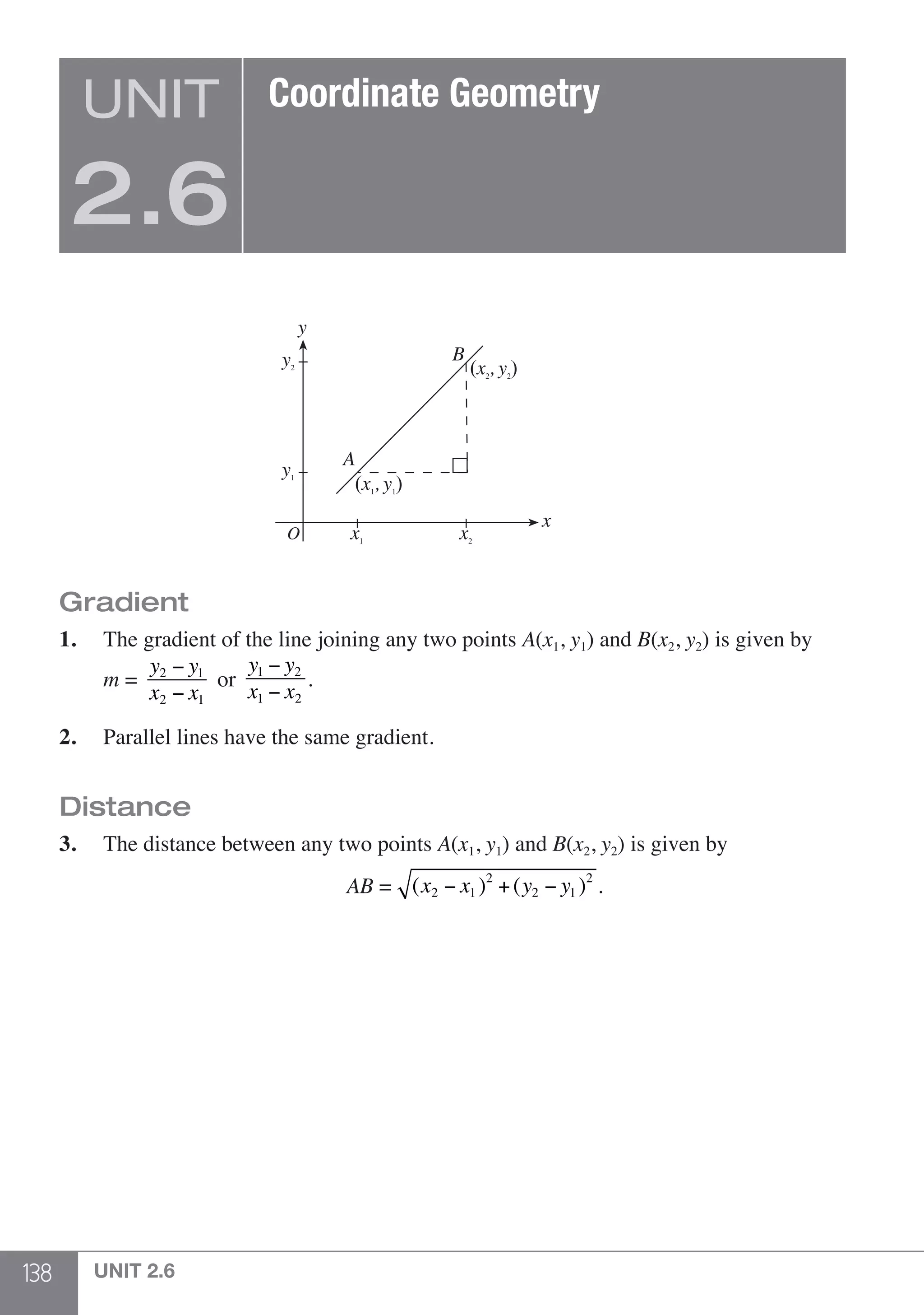138 UNIT 2.6
A
B
O
y
x
(x2
, y2
)
(x1
, y1
)
y2
y1
x1
x2
Gradient
1.	 The gradient of the line joining any two points A(x1, y1) and B(x2, y2) is given by
	 m =
y2 − y1
x2 − x1
or
y1 − y2
x1 − x2
.
2.	 Parallel lines have the same gradient.
Distance
3.	 The distance between any two points A(x1, y1) and B(x2, y2) is given by
	 AB = (x2 − x1 )2
+(y2 − y1 )2
.
UNIT
2.6
Coordinate Geometry
 