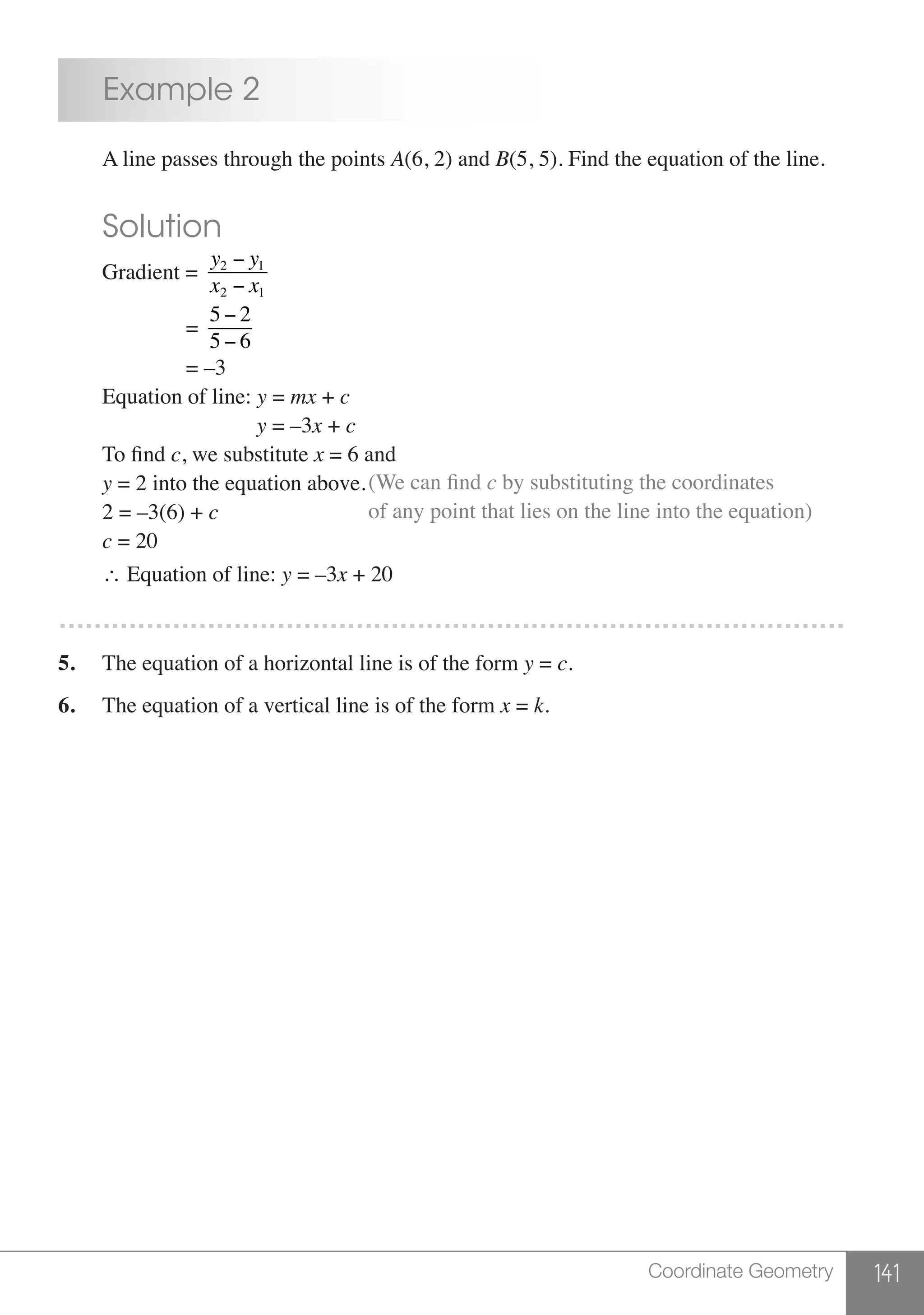 141Coordinate Geometry
	 Example 2
	 A line passes through the points A(6, 2) and B(5, 5). Find the equation of the line.
	 Solution
	 Gradient =
y2 − y1
x2 − x1
			=
5 − 2
5 − 6
			= –3
	 Equation of line: y = mx + c
				 y = –3x + c
	 To find c, we substitute x = 6 and
	 y = 2 into the equation above.
	 2 = –3(6) + c
(We can find c by substituting the coordinates
of any point that lies on the line into the equation)
	 c = 20
	 ∴ Equation of line: y = –3x + 20
………………………………………………………………………………
5.	 The equation of a horizontal line is of the form y = c.
6.	 The equation of a vertical line is of the form x = k.
 