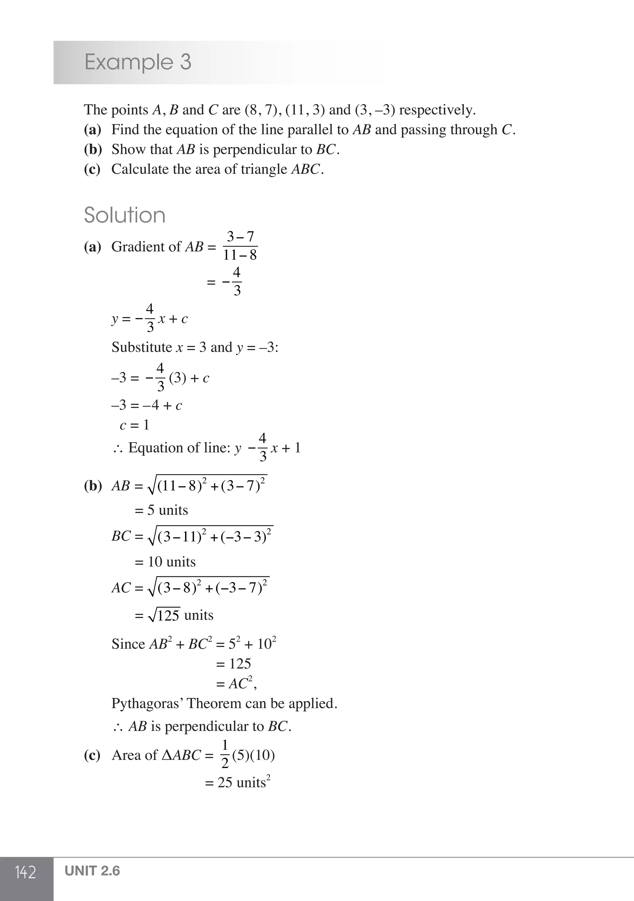 142 UNIT 2.6
	 Example 3
	 The points A, B and C are (8, 7), (11, 3) and (3, –3) respectively.
	 (a)	 Find the equation of the line parallel to AB and passing through C.
	 (b) 	Show that AB is perpendicular to BC.
	 (c) 	 Calculate the area of triangle ABC.
	 Solution
	 (a)	 Gradient of AB =
3− 7
11− 8
					 = −
4
3
		y = −
4
3
x + c
		Substitute x = 3 and y = –3:
		–3 = −
4
3
(3) + c
		–3 = –4 + c
		 c = 1
		∴ Equation of line: y −
4
3
x + 1
	 (b)	 AB = (11− 8)2
+(3− 7)2
	 	 = 5 units
		BC = (3−11)2
+(−3− 3)2
	 	 = 10 units
		AC = (3− 8)2
+(−3− 7)2
	 	 = 125 units
		Since AB2
+ BC2
= 52
+ 102
					 = 125
					 = AC2
,
		 Pythagoras’ Theorem can be applied.
		∴ AB is perpendicular to BC.
	 (c)	 Area of ΔABC =
1
2
(5)(10)
					 = 25 units2
 