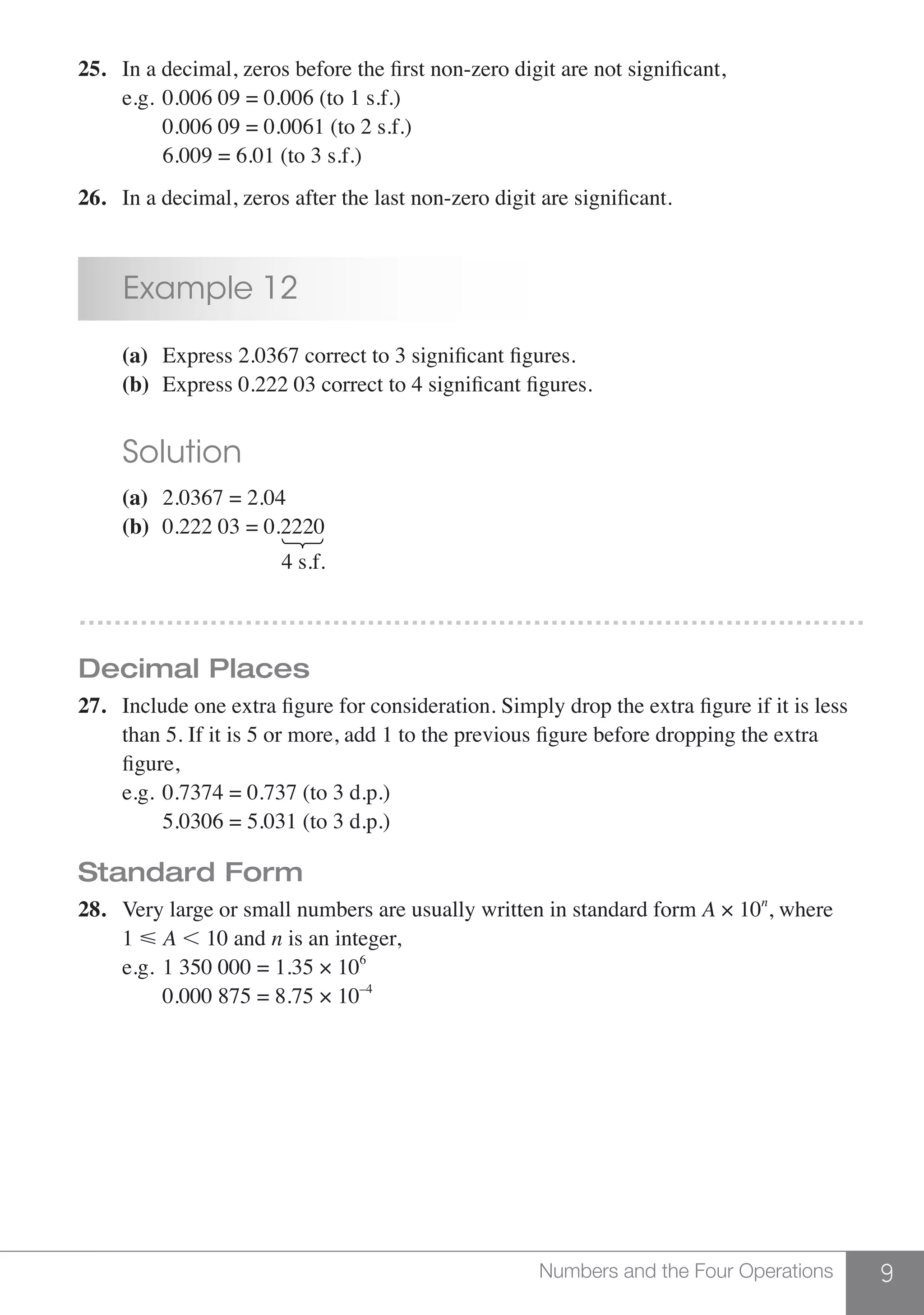 9Numbers and the Four Operations
25.	 In a decimal, zeros before the first non-zero digit are not significant,
	 e.g.	0.006 09 = 0.006 (to 1 s.f.)
		 0.006 09 = 0.0061 (to 2 s.f.)
		 6.009 = 6.01 (to 3 s.f.)
26.	 In a decimal, zeros after the last non-zero digit are significant.
	 Example 12
	 (a)	 Express 2.0367 correct to 3 significant figures.
	 (b)	 Express 0.222 03 correct to 4 significant figures.
	 Solution
	 (a)	 2.0367 = 2.04	
	 (b)	 0.222 03 = 0.2220
				 4 s.f.
………………………………………………………………………………
Decimal Places
27.	 Include one extra figure for consideration. Simply drop the extra figure if it is less
	 than 5. If it is 5 or more, add 1 to the previous figure before dropping the extra
	 figure,
	 e.g.	0.7374 = 0.737 (to 3 d.p.)
		 5.0306 = 5.031 (to 3 d.p.)
Standard Form
28.	 Very large or small numbers are usually written in standard form A × 10n
, where
	1  A , 10 and n is an integer,
	 e.g.	1 350 000 = 1.35 × 106
		 0.000 875 = 8.75 × 10–4
 