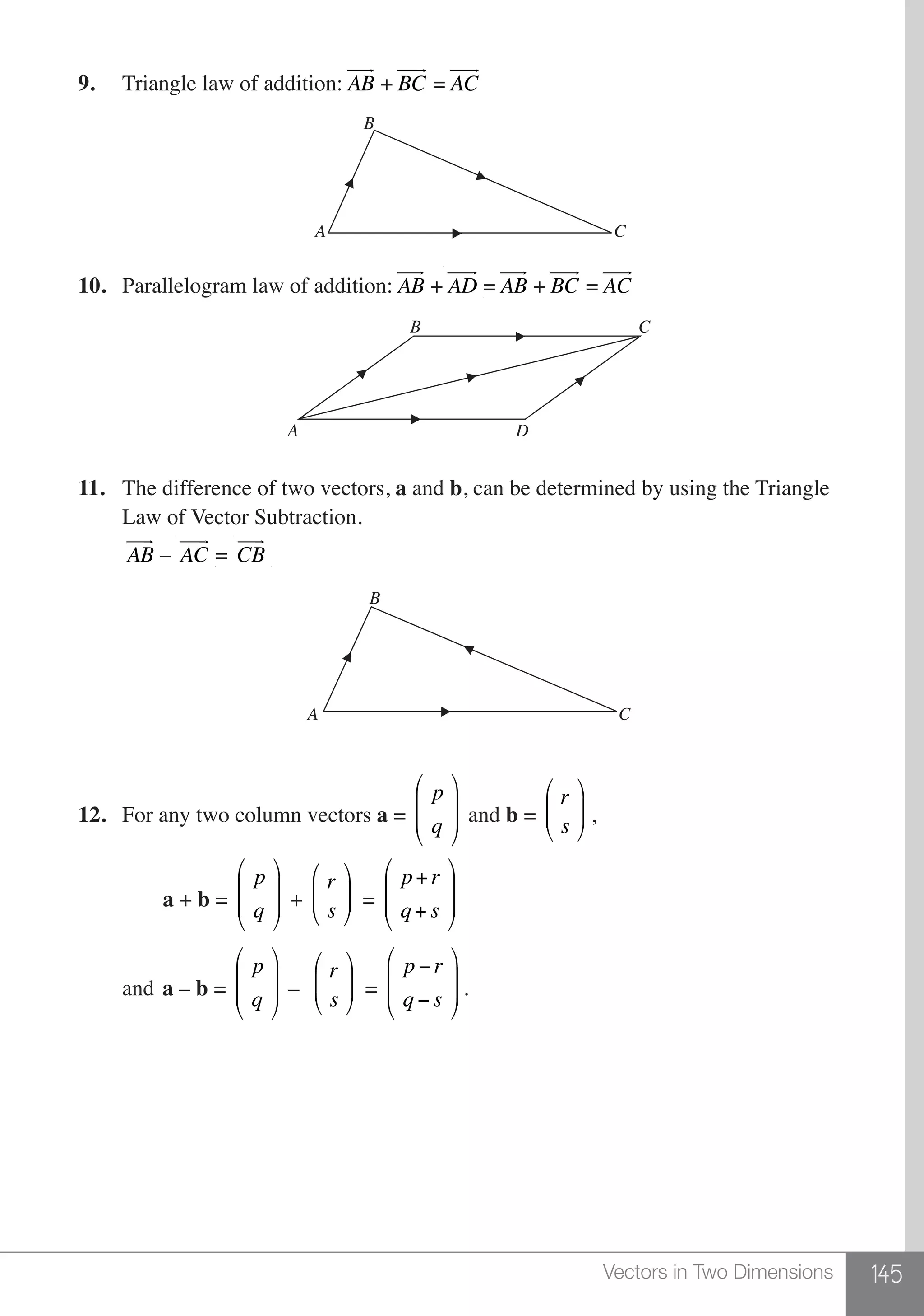 145Vectors in Two Dimensions
9.	 Triangle law of addition: AB
 
+ BC
 
= AC
 
B
A C
10.	 Parallelogram law of addition: AB
 
+AD
 
= AB
 
+ BC
 
= AC
 
B
A
C
D
11.	 The difference of two vectors, a and b, can be determined by using the Triangle
	 Law of Vector Subtraction.
	 AB
 
– AC
 
= CB
 
B
CA
12.	 For any two column vectors a =
p
q
⎛
⎝
⎜
⎜
⎞
⎠
⎟
⎟ and b =
r
s
⎛
⎝
⎜⎜
⎞
⎠
⎟⎟ ,
	 a + b =
p
q
⎛
⎝
⎜
⎜
⎞
⎠
⎟
⎟ +
r
s
⎛
⎝
⎜⎜
⎞
⎠
⎟⎟ =
p+ r
q+ s
⎛
⎝
⎜
⎜
⎞
⎠
⎟
⎟
	and	a – b =
p
q
⎛
⎝
⎜
⎜
⎞
⎠
⎟
⎟ –
r
s
⎛
⎝
⎜⎜
⎞
⎠
⎟⎟ =
p − r
q − s
⎛
⎝
⎜
⎜
⎞
⎠
⎟
⎟ .
 