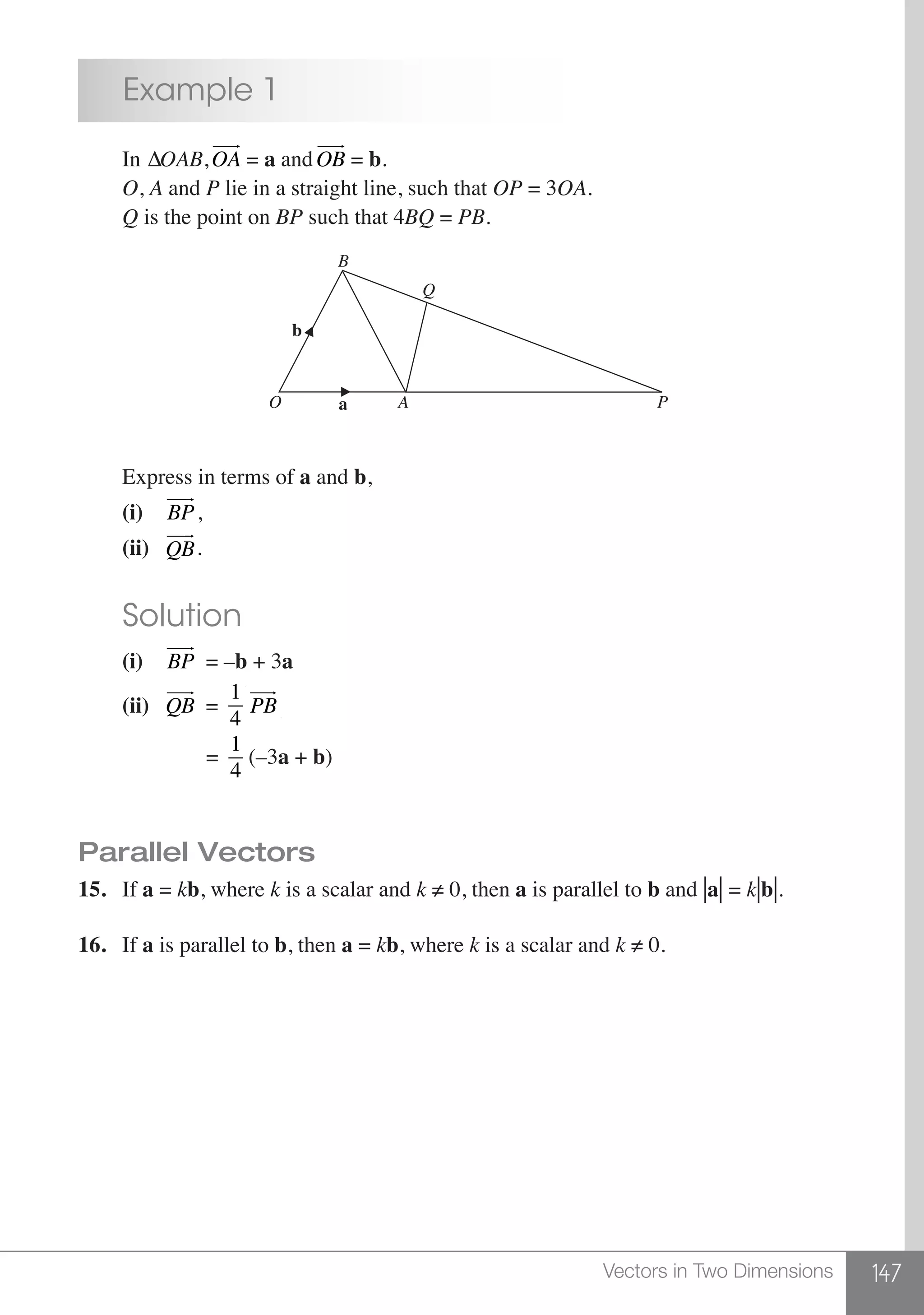 147Vectors in Two Dimensions
	 Example 1
	 In ∆OAB,OA
 
= a andOB
 
= b.
	 O, A and P lie in a straight line, such that OP = 3OA.
	 Q is the point on BP such that 4BQ = PB.
b
a
B
Q
O A P
	 Express in terms of a and b,
	 (i)	 BP
 
,
	 (ii)	 QB
 
. 	
	 Solution
	 (i)	 BP
 
= –b + 3a
	 (ii)	 QB
 
=
1
4 PB
 
		 =
1
4
(–3a + b)
Parallel Vectors
15.	If a = kb, where k is a scalar and k ≠ 0, then a is parallel to b and |a|= k|b|.
16.	If a is parallel to b, then a = kb, where k is a scalar and k ≠ 0.
 