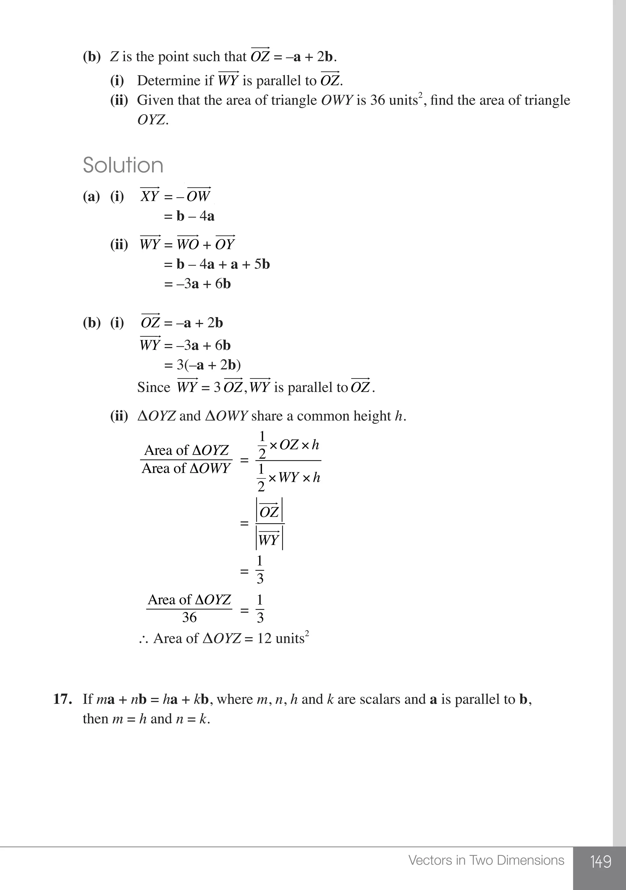 149Vectors in Two Dimensions
	 (b)	 Z is the point such that OZ
 
= –a + 2b.
		(i)	 Determine if WY
 
is parallel to OZ
 
.
		(ii)	 Given that the area of triangle OWY is 36 units2
, find the area of triangle
			OYZ.
	 Solution
	 (a)	(i)	 XY
 
= –OW
 
			 = b – 4a
		(ii)	 WY
 
= WO
 
+ OY
 
			 = b – 4a + a + 5b
			 = –3a + 6b
	 (b)	(i)	 OZ
 
= –a + 2b
		 	 WY
 
= –3a + 6b
			 = 3(–a + 2b)
			Since WY
 
= 3OZ
 
,WY
 
is parallel toOZ
 
.
		(ii)	 ΔOYZ and ΔOWY share a common height h.
		 	
Area of ΔOYZ
Area of ΔOWY
=
1
2
×OZ × h
1
2
×WY × h
						 =
OZ
! "!!
WY
! "!!
						 =
1
3
	
			
Area of ΔOYZ
36
=
1
3
			∴ Area of ΔOYZ = 12 units2
17.	If ma + nb = ha + kb, where m, n, h and k are scalars and a is parallel to b,
	then m = h and n = k.
 