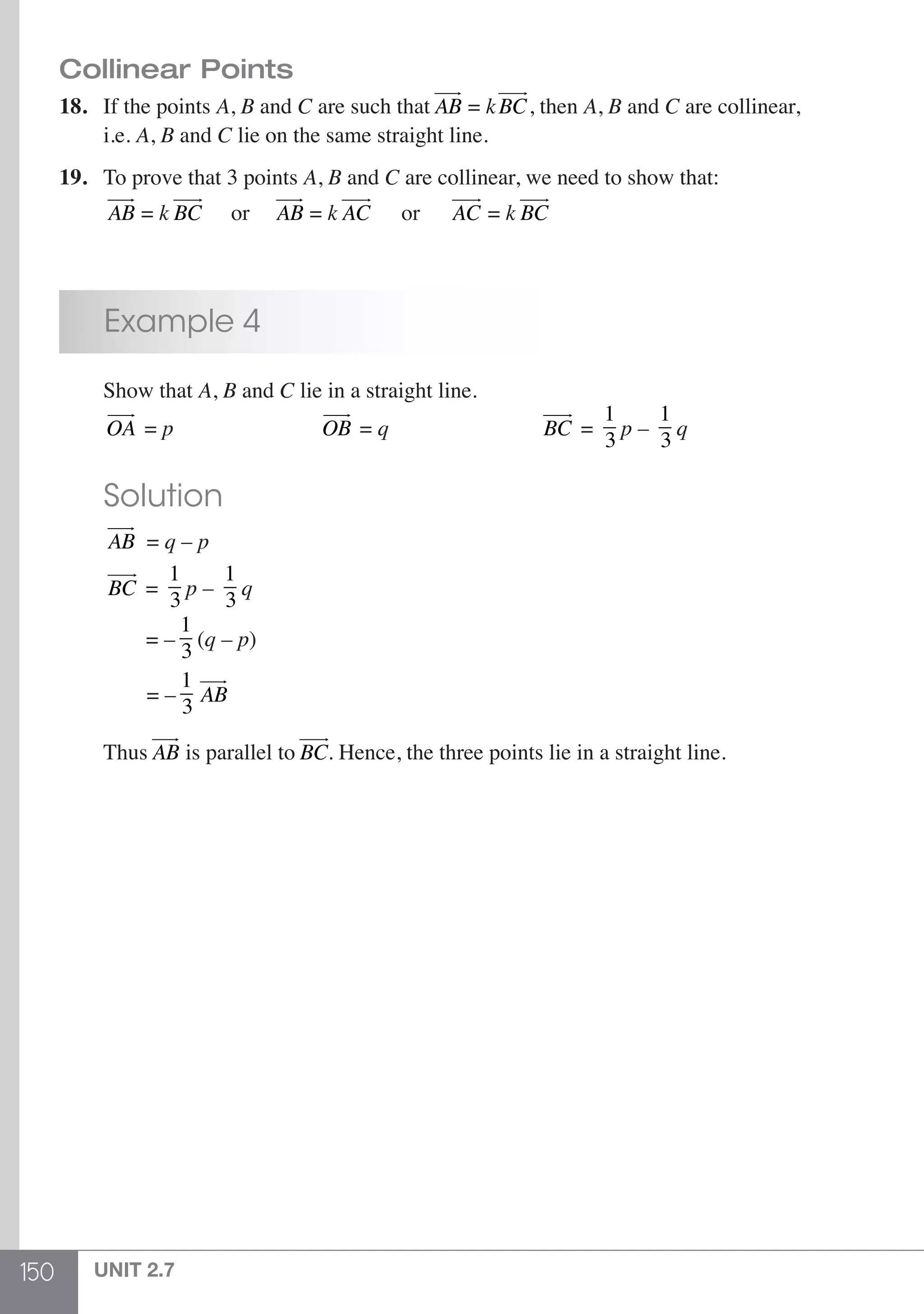 150 UNIT 2.7
Collinear Points
18.	 If the points A, B and C are such that AB
 
= kBC
 
, then A, B and C are collinear,
	i.e. A, B and C lie on the same straight line.
19.	 To prove that 3 points A, B and C are collinear, we need to show that:
	 AB
 
= k BC
 
or AB
 
= k AC
 
or AC
 
= k BC
 
	 Example 4
	 Show that A, B and C lie in a straight line.
	 OA
 
= p 				 OB
 
= q 			 BC
 
=
1
3
p –
1
3
q
	 Solution
	 AB
 
= q – p
	 BC
 
=
1
3
p –
1
3
q
	 = –
1
3
(q – p)
	 = –
1
3
AB
 
	Thus AB
 
is parallel to BC
 
. Hence, the three points lie in a straight line.
 