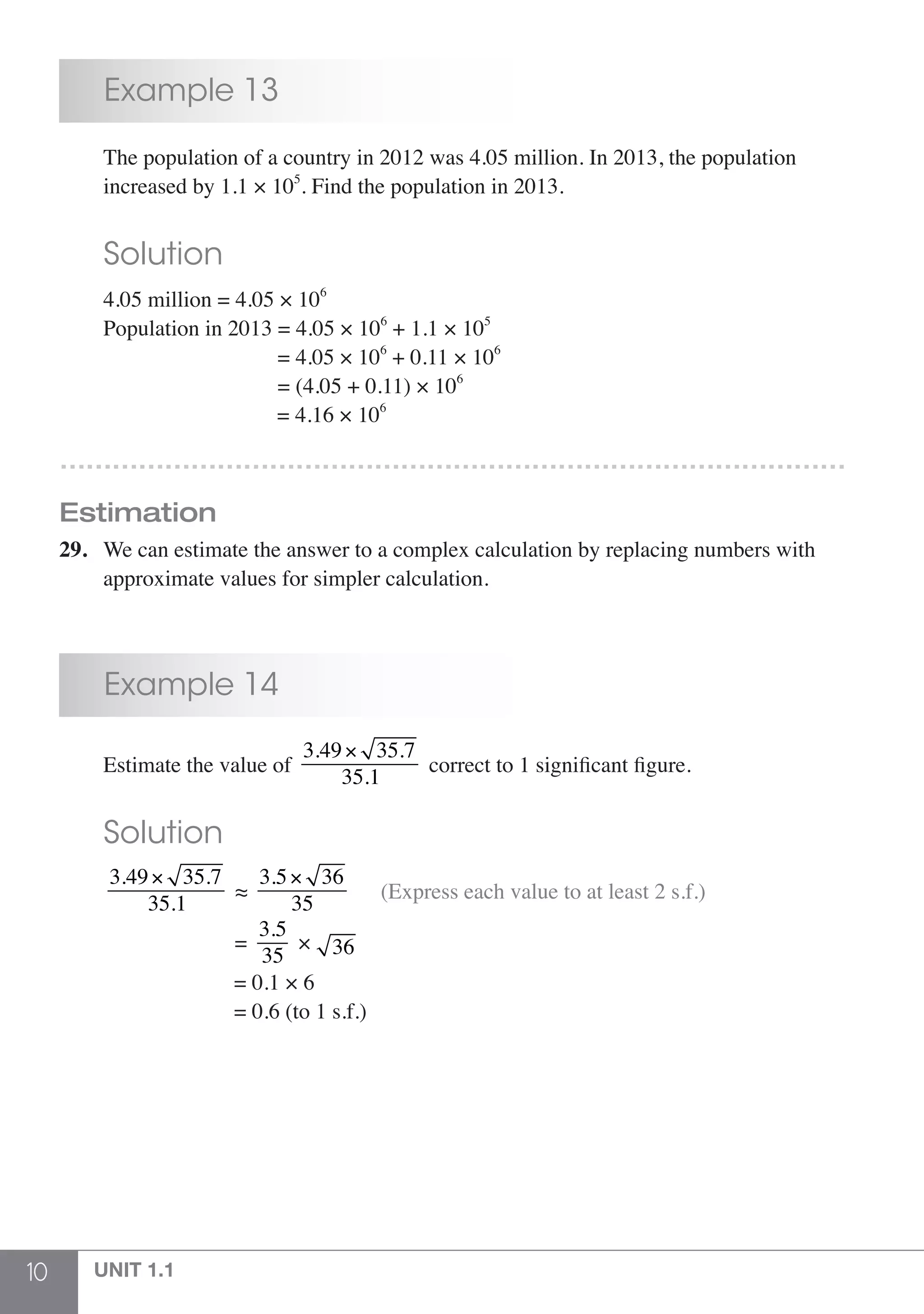 10 UNIT 1.1
	 Example 13
	 The population of a country in 2012 was 4.05 million. In 2013, the population
	 increased by 1.1 × 105
. Find the population in 2013.
	 Solution
	 4.05 million = 4.05 × 106
	 Population in 2013 = 4.05 × 106
+ 1.1 × 105
				 = 4.05 × 106
+ 0.11 × 106
				 = (4.05 + 0.11) × 106
				 = 4.16 × 106
………………………………………………………………………………
Estimation
29.	 We can estimate the answer to a complex calculation by replacing numbers with
	 approximate values for simpler calculation.
	 Example 14
	 Estimate the value of
3.49× 35.7
35.1
correct to 1 significant figure.
	 Solution
	
3.49× 35.7
35.1
≈
3.5× 36
35
(Express each value to at least 2 s.f.)
				 =
3.5
35
× 36
				 = 0.1 × 6
				 = 0.6 (to 1 s.f.)
 
