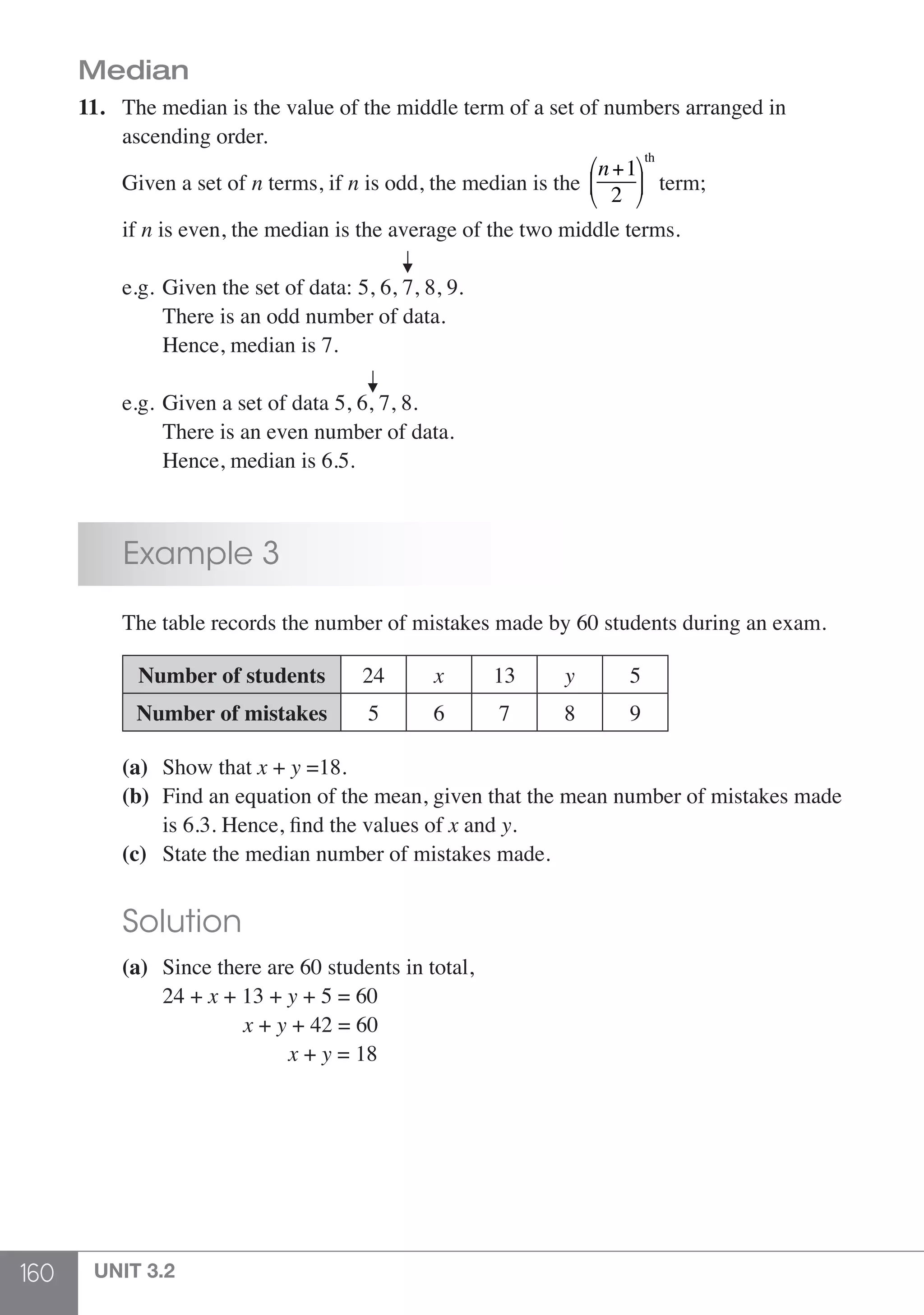 160 UNIT 3.2
Median
11.	 The median is the value of the middle term of a set of numbers arranged in
	 ascending order.
	 Given a set of n terms, if n is odd, the median is the
n+1
2
⎛
⎝
⎜
⎞
⎠
⎟
th
term;
	if n is even, the median is the average of the two middle terms.
						
	 e.g.	Given the set of data: 5, 6, 7, 8, 9.
		 There is an odd number of data.
		 Hence, median is 7.
					
	 e.g.	Given a set of data 5, 6, 7, 8.
		 There is an even number of data.
		 Hence, median is 6.5.
	 Example 3
	 The table records the number of mistakes made by 60 students during an exam.
	 Number of students 24 x 13 y 5
Number of mistakes 5 6 7 8 9
	 (a)	 Show that x + y =18.
	 (b)	 Find an equation of the mean, given that the mean number of mistakes made
	 	 is 6.3. Hence, find the values of x and y.
	 (c)	 State the median number of mistakes made.
	 Solution
	 (a)	 Since there are 60 students in total,
		 24 + x + 13 + y + 5 = 60
		 x + y + 42 = 60
		 x + y = 18
 