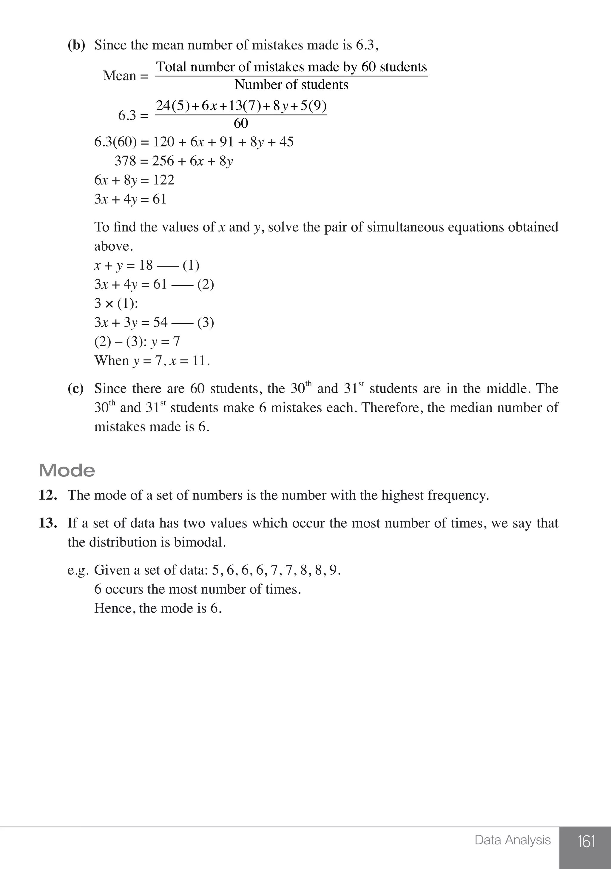 161Data Analysis
	 (b)	 Since the mean number of mistakes made is 6.3,
		 Mean =
Total number of mistakes made by 60 students
Number of students
		 6.3 =
24(5)+ 6x+13(7)+ 8y+ 5(9)
60
		6.3(60) = 120 + 6x + 91 + 8y + 45
		 378 = 256 + 6x + 8y
		6x + 8y = 122
		3x + 4y = 61
	 	 To find the values of x and y, solve the pair of simultaneous equations obtained
		above.
		x + y = 18 ––– (1)
		3x + 4y = 61 ––– (2)
		 3 × (1):
		3x + 3y = 54 ––– (3)
		 (2) – (3): y = 7
		When y = 7, x = 11.
	 (c)	 Since there are 60 students, the 30th
and 31st
students are in the middle. The
		30th
and 31st
students make 6 mistakes each. Therefore, the median number of
		 mistakes made is 6.
Mode
12.	 The mode of a set of numbers is the number with the highest frequency.
13.	 If a set of data has two values which occur the most number of times, we say that
	 the distribution is bimodal.
	 e.g.	Given a set of data: 5, 6, 6, 6, 7, 7, 8, 8, 9.
		 6 occurs the most number of times.
		 Hence, the mode is 6.
 