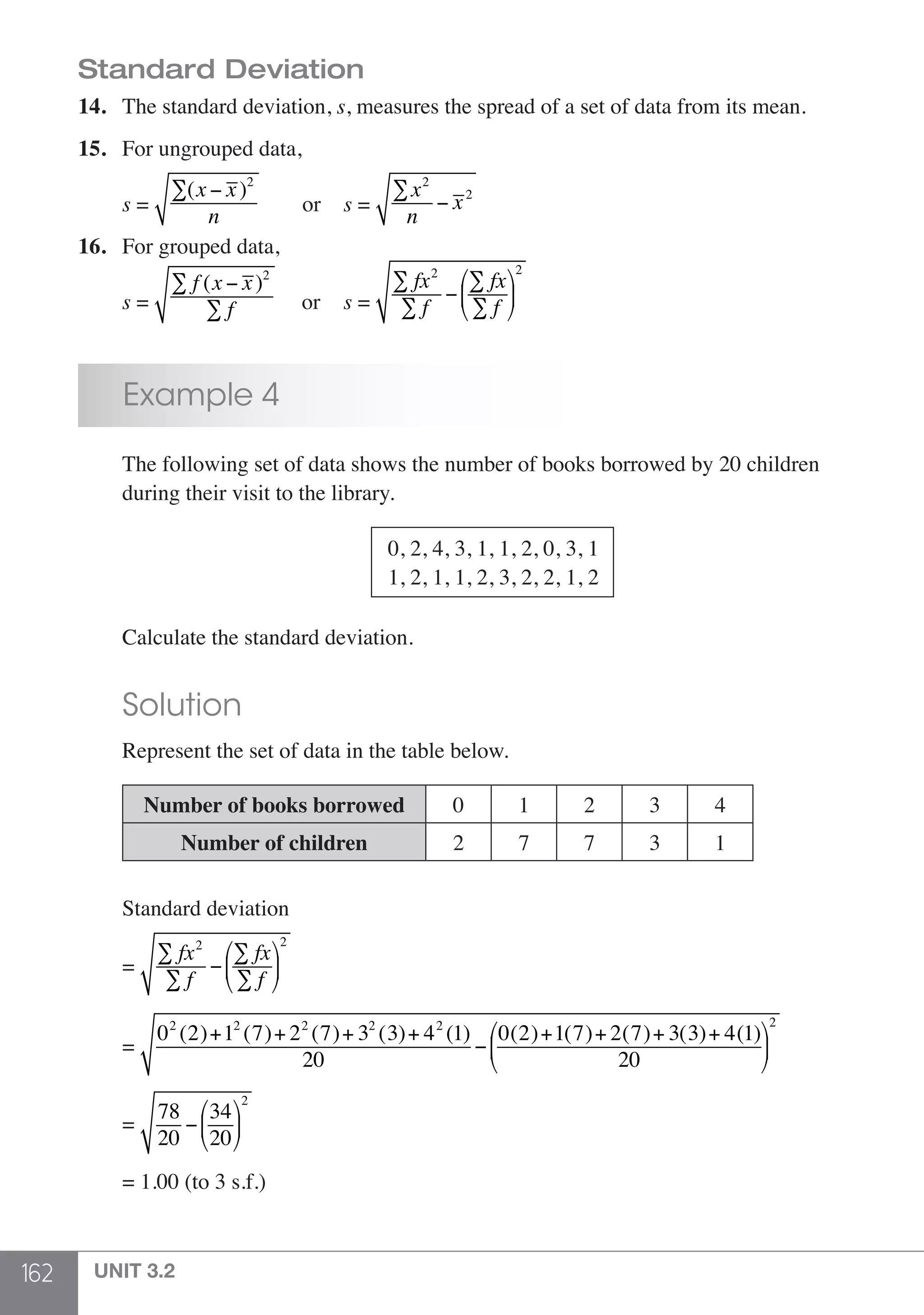 162 UNIT 3.2
Standard Deviation
14.	 The standard deviation, s, measures the spread of a set of data from its mean.
15.	 For ungrouped data,
	 s =
∑(x − x)2
n
	 or 	 s =
∑x2
n
− x2
16.	 For grouped data,
	 s =
∑ f (x − x)2
∑ f or 	 s =
∑ fx2
∑ f
−
∑ fx
∑ f
⎛
⎝
⎜
⎞
⎠
⎟
2
	 Example 4
	 The following set of data shows the number of books borrowed by 20 children 	
	 during their visit to the library.
					
	 0, 2, 4, 3, 1, 1, 2, 0, 3, 1
	 1, 2, 1, 1, 2, 3, 2, 2, 1, 2
	 Calculate the standard deviation.
	 Solution
	 Represent the set of data in the table below.
	
	 Number of books borrowed 0 1 2 3 4
Number of children 2 7 7 3 1
	 Standard deviation
	=
∑ fx2
∑ f
−
∑ fx
∑ f
⎛
⎝
⎜
⎞
⎠
⎟
2
	 =
02
(2)+12
(7)+ 22
(7)+ 32
(3)+ 42
(1)
20
−
0(2)+1(7)+ 2(7)+ 3(3)+ 4(1)
20
⎛
⎝
⎜
⎞
⎠
⎟
2
	 =
78
20
−
34
20
⎛
⎝
⎜
⎞
⎠
⎟
2
	 = 1.00 (to 3 s.f.)
 