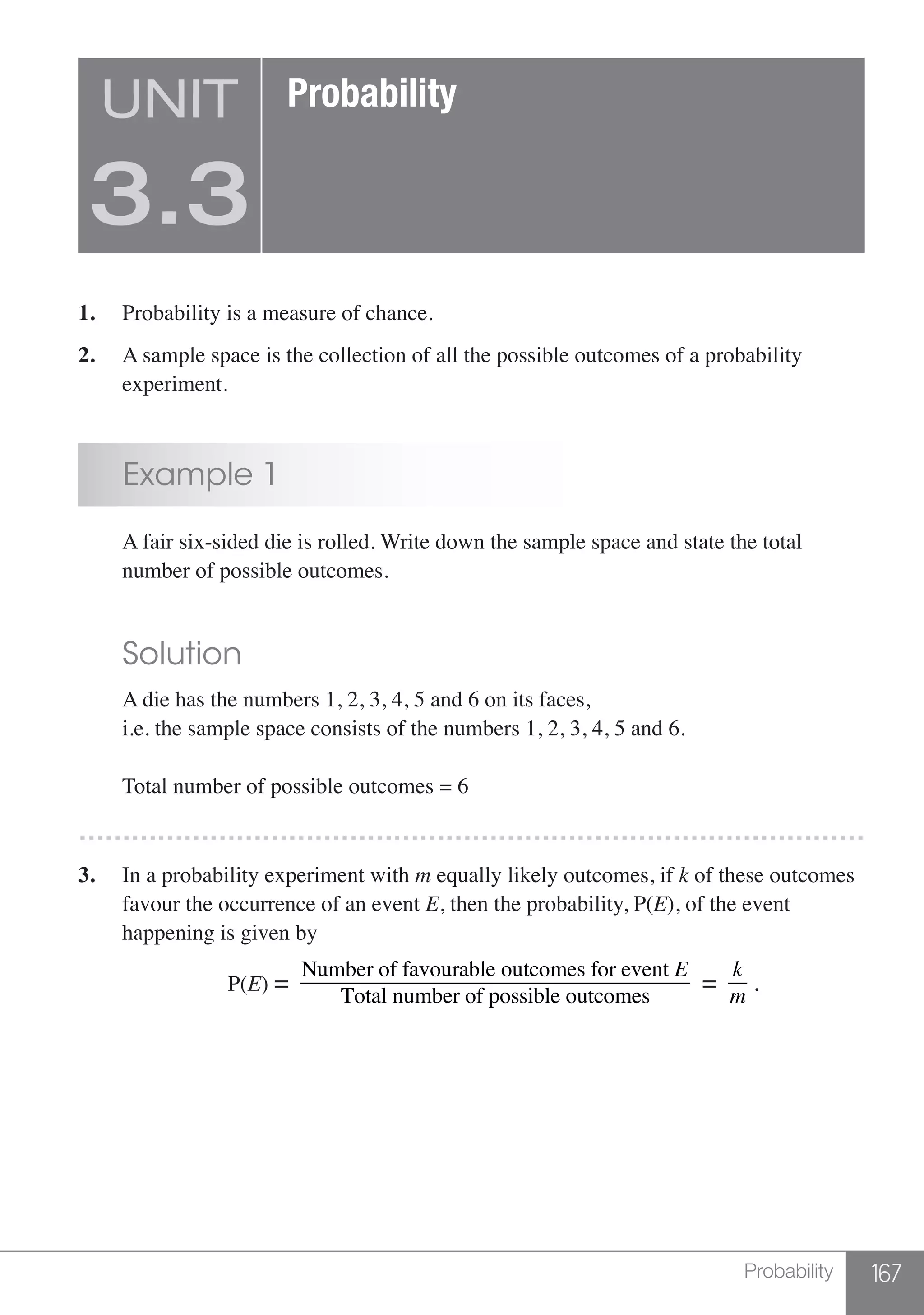 167Probability
1.	 Probability is a measure of chance.
2.	 A sample space is the collection of all the possible outcomes of a probability
	experiment.
	 Example 1
	 A fair six-sided die is rolled. Write down the sample space and state the total
	 number of possible outcomes.
	 Solution
	 A die has the numbers 1, 2, 3, 4, 5 and 6 on its faces,
	 i.e. the sample space consists of the numbers 1, 2, 3, 4, 5 and 6.
	 Total number of possible outcomes = 6
………………………………………………………………………………
3.	 In a probability experiment with m equally likely outcomes, if k of these outcomes
	 favour the occurrence of an event E, then the probability, P(E), of the event
	 happening is given by
	 P(E) =
Number of favourable outcomes for event E
Total number of possible outcomes
=
k
m
.
UNIT
3.3
Probability
 