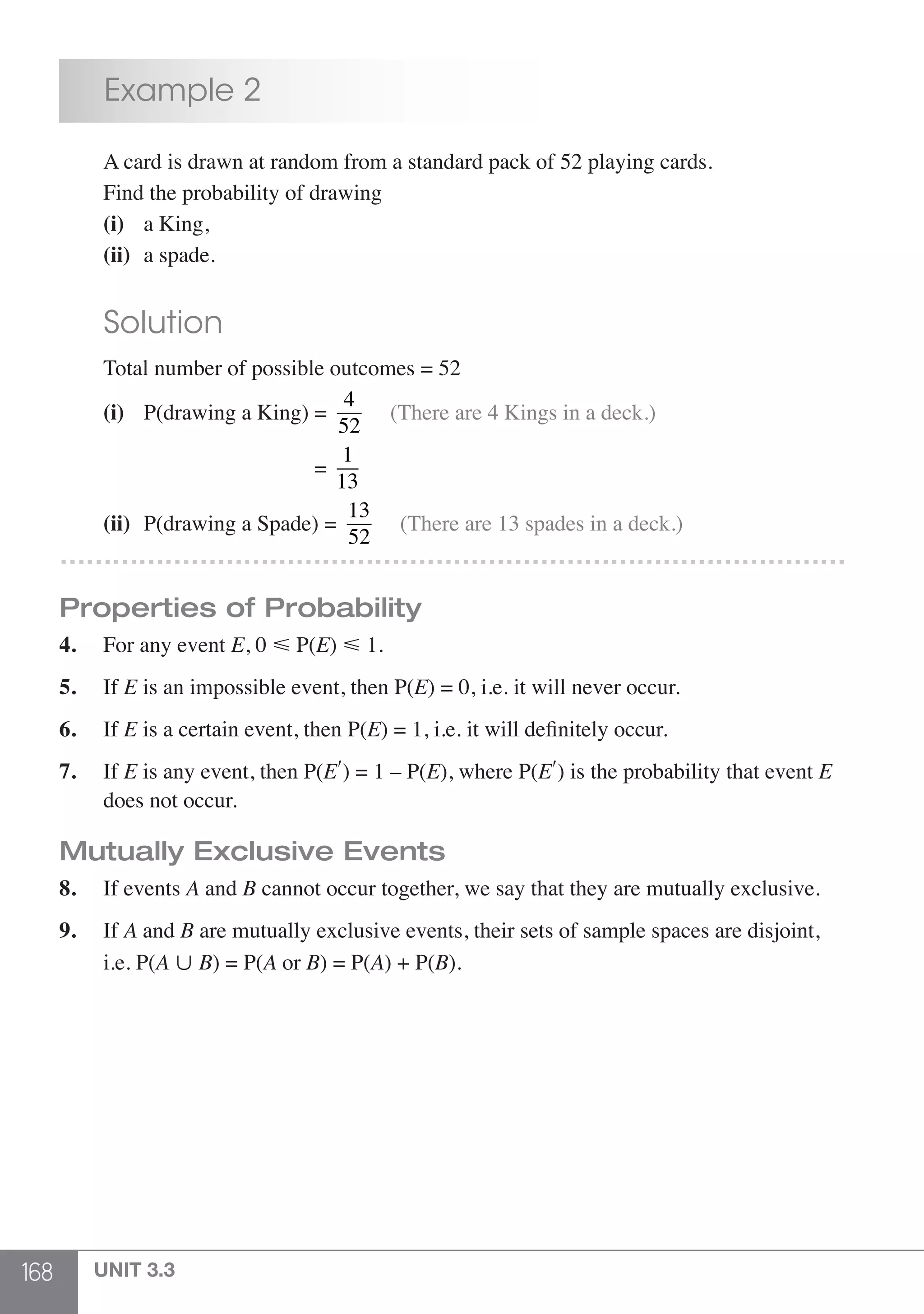 168 UNIT 3.3
	 Example 2
	 A card is drawn at random from a standard pack of 52 playing cards.
	 Find the probability of drawing
	 (i)	 a King,
	 (ii)	 a spade.
	 Solution
	 Total number of possible outcomes = 52
	 (i)	 P(drawing a King) =
4
52
(There are 4 Kings in a deck.)
					 =
1
13
	 (ii)	 P(drawing a Spade) =
13
52
(There are 13 spades in a deck.)
………………………………………………………………………………
Properties of Probability
4.	 For any event E, 0  P(E)  1.
5.	If E is an impossible event, then P(E) = 0, i.e. it will never occur.
6.	If E is a certain event, then P(E) = 1, i.e. it will definitely occur.
7.	If E is any event, then P(E′) = 1 – P(E), where P(E′) is the probability that event E
	 does not occur.
Mutually Exclusive Events
8.	 If events A and B cannot occur together, we say that they are mutually exclusive.
9.	If A and B are mutually exclusive events, their sets of sample spaces are disjoint,
	 i.e. P(A  B) = P(A or B) = P(A) + P(B).
 