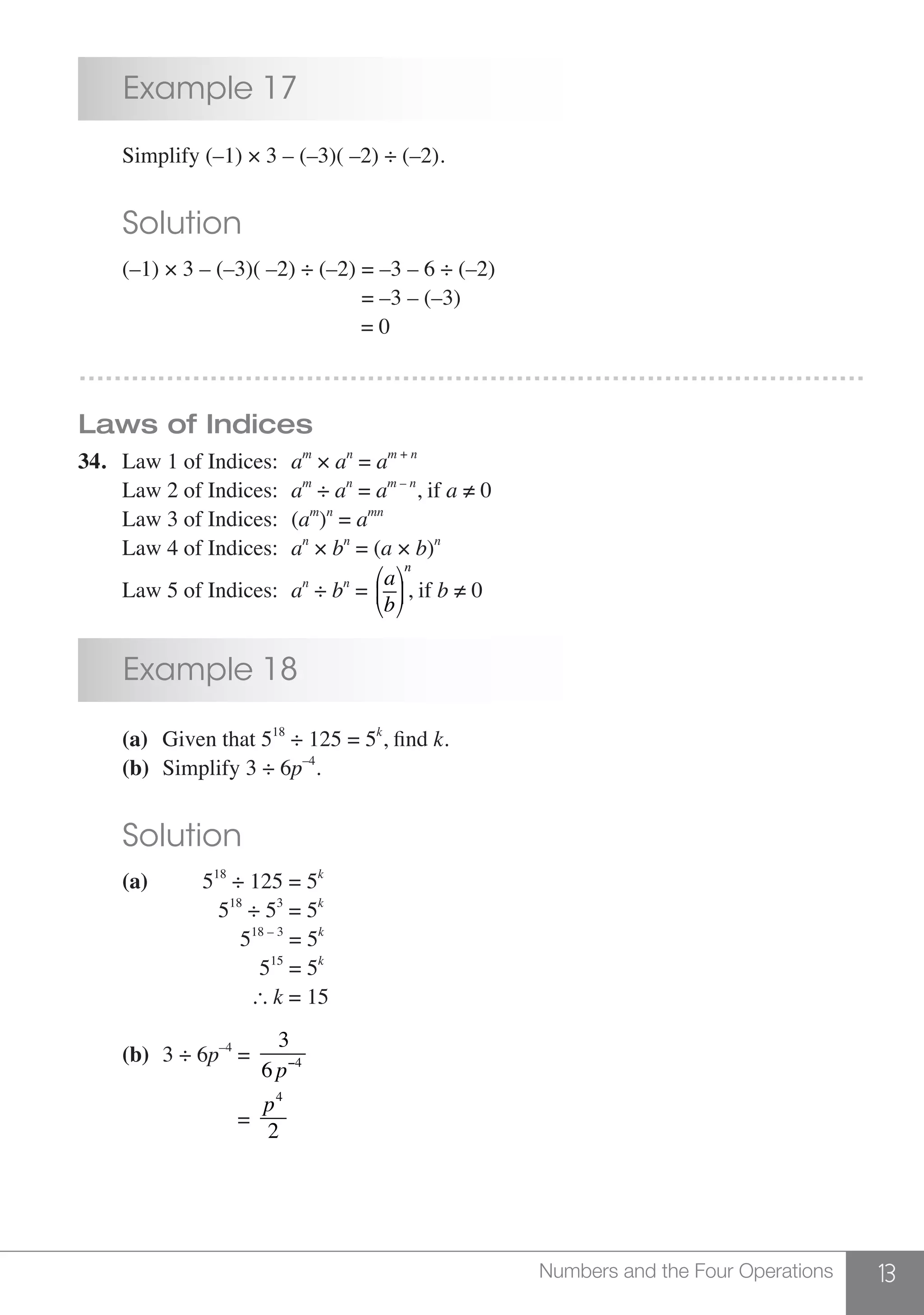 13Numbers and the Four Operations
	 Example 17
	 Simplify (–1) × 3 – (–3)( –2) ÷ (–2).
	 Solution
	 (–1) × 3 – (–3)( –2) ÷ (–2) = –3 – 6 ÷ (–2)
						 = –3 – (–3)
						 = 0
………………………………………………………………………………
Laws of Indices
34.	 Law 1 of Indices:	 am
× an
= am + n
	
	 Law 2 of Indices:	 am
÷ an
= am – n
, if a ≠ 0
	 Law 3 of Indices:	 (am
)n
= amn
	 Law 4 of Indices:	 an
× bn
= (a × b)n
	 Law 5 of Indices:	 an
÷ bn
=
a
b
⎛
⎝
⎜
⎞
⎠
⎟
n
, if b ≠ 0
	 Example 18
	 (a)	 Given that 518
÷ 125 = 5k
, find k.
	 (b)	 Simplify 3 ÷ 6p–4
.
	 Solution
	 (a)		 518
÷ 125 = 5k
			 518
÷ 53
= 5k
			 518 – 3
= 5k
			 515
= 5k
			  k = 15
	 (b) 	3 ÷ 6p–4
=
3
6 p−4
			 =
p4
2
 