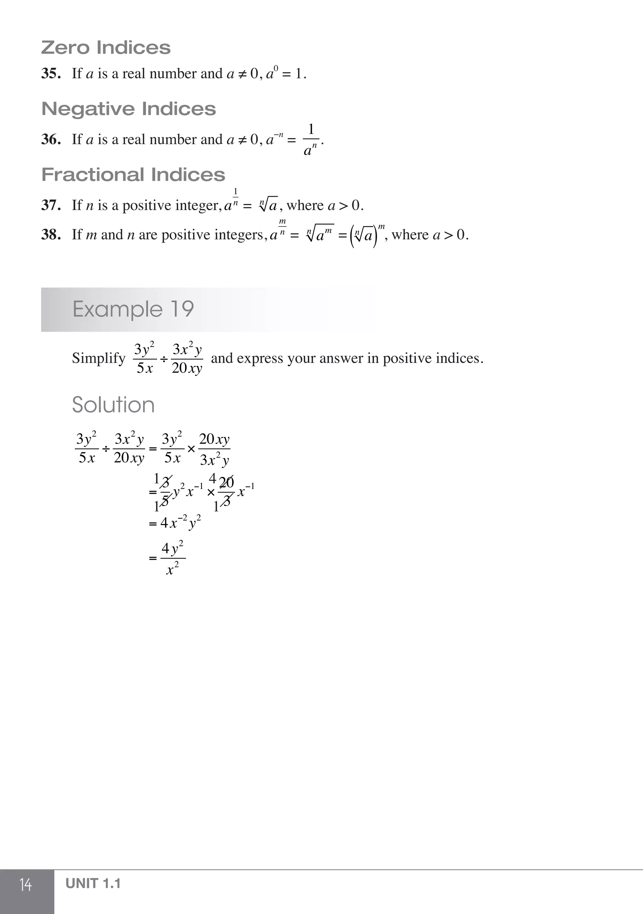 14 UNIT 1.1
Zero Indices
35.	If a is a real number and a ≠ 0, a0
= 1.
Negative Indices
36.	If a is a real number and a ≠ 0, a−n
=
1
an .
Fractional Indices
37.	If n is a positive integer, a
1
n
= an
, where a > 0.
38.	If m and n are positive integers, a
m
n
= amn
= an
( )
m
, where a > 0.
	 Example 19
	Simplify
3y2
5x
÷
3x2
y
20xy
and express your answer in positive indices.
	 Solution
	 3y2
5x
÷
3x2
y
20xy
=
3y2
5x
×
20xy
3x2
y
=
3
5
y2
x−1
×
20
3
x−1
= 4x−2
y2
=
4y2
x2
1 4
1 1
 