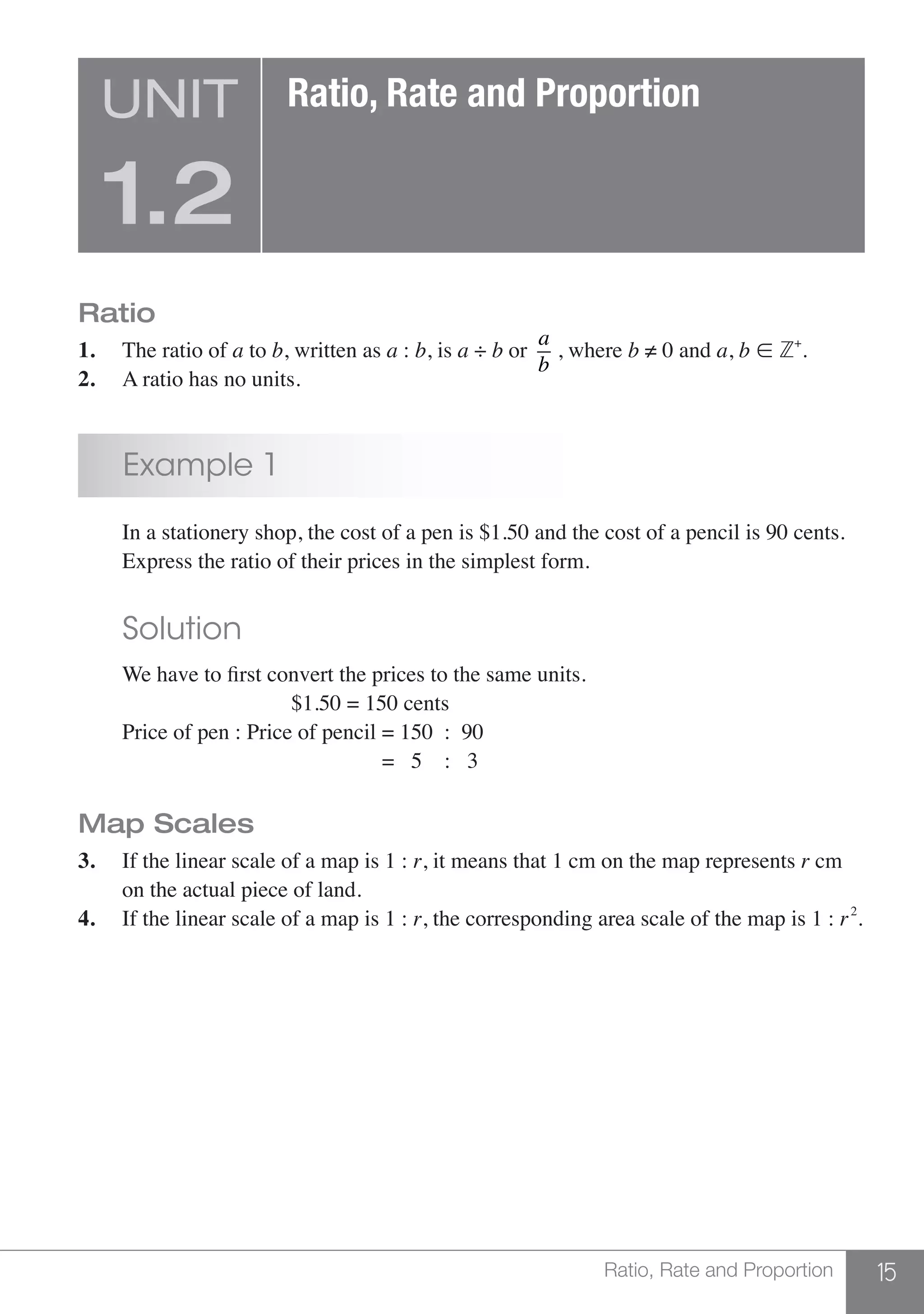 15Ratio, Rate and Proportion
Ratio
1.	 The ratio of a to b, written as a : b, is a ÷ b or
a
b
, where b ≠ 0 and a, b  Z+
.
2.	 A ratio has no units.
	 Example 1
	 In a stationery shop, the cost of a pen is $1.50 and the cost of a pencil is 90 cents.
	 Express the ratio of their prices in the simplest form.
	 Solution
	 We have to first convert the prices to the same units.
					 $1.50 = 150 cents
	 Price of pen : Price of pencil = 150 : 90
			 	 		 = 5 : 3
Map Scales
3.	 If the linear scale of a map is 1 : r, it means that 1 cm on the map represents r cm
	 on the actual piece of land.
4.	 If the linear scale of a map is 1 : r, the corresponding area scale of the map is 1 : r2
.
UNIT
1.2
Ratio, Rate and Proportion
 