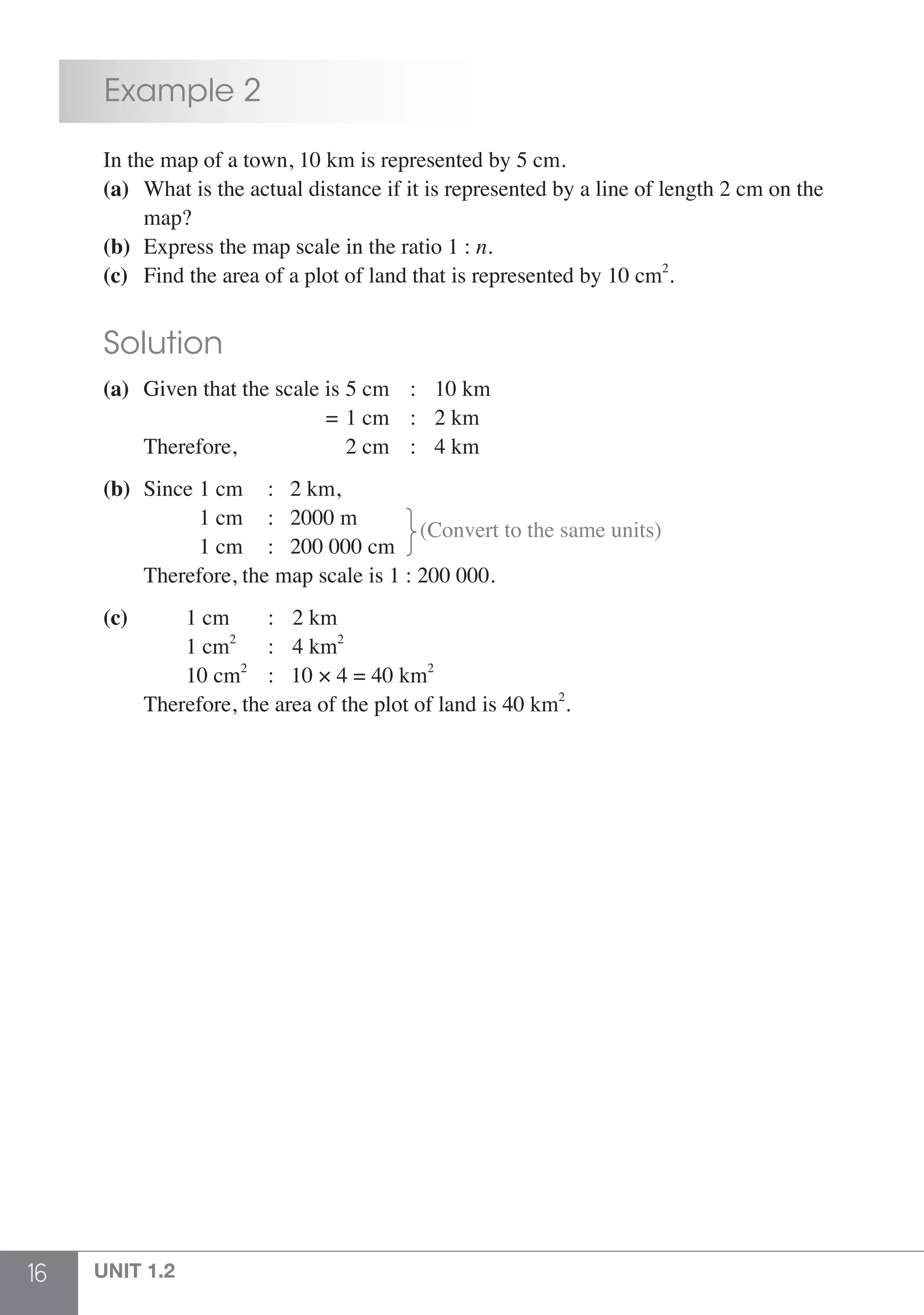 16 UNIT 1.2
	 Example 2
	 In the map of a town, 10 km is represented by 5 cm.
	 (a)	 What is the actual distance if it is represented by a line of length 2 cm on the
		map?
	 (b)	 Express the map scale in the ratio 1 : n.
	 (c)	 Find the area of a plot of land that is represented by 10 cm2
.
	 Solution
	 (a)	 Given that the scale is	5 cm	 :	 10 km
			 =	1 cm 	: 	2 km
		 Therefore,	 2 cm 	: 	4 km
	 (b)	 Since	1 cm 	:	 2 km,
				 1 cm	 :	 2000 m
			 	1 cm	 :	 200 000 cm
(Convert to the same units)
		 Therefore, the map scale is 1 : 200 000.
	 (c)		 1 cm	 :	 2 km
			 1 cm2
	 :	 4 km2
	
			 10 cm2
	 : 10 × 4 = 40 km2
		
Therefore, the area of the plot of land is 40 km2
.
 