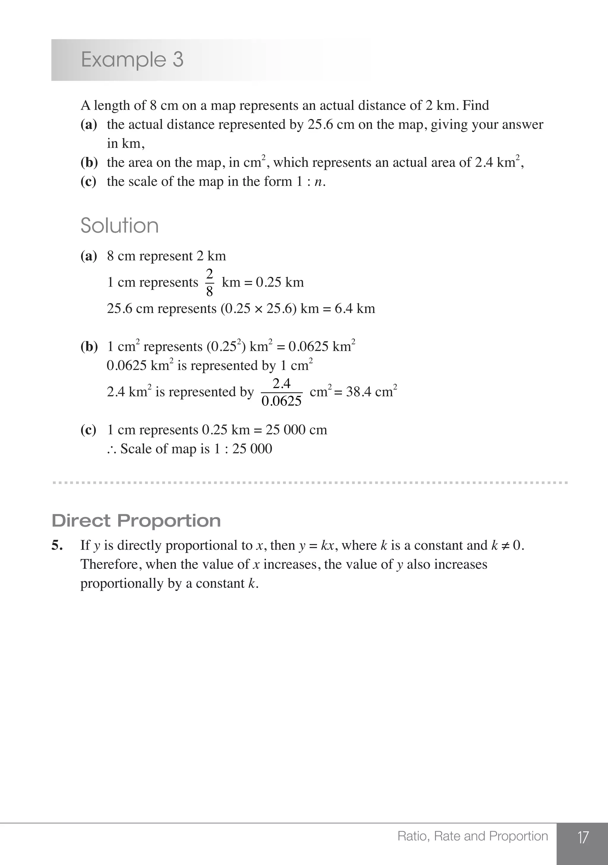 17Ratio, Rate and Proportion
	 Example 3
	 A length of 8 cm on a map represents an actual distance of 2 km. Find
	 (a)	 the actual distance represented by 25.6 cm on the map, giving your answer
		 in km,
	 (b) 	the area on the map, in cm2
, which represents an actual area of 2.4 km2
,
	 (c) 	 the scale of the map in the form 1 : n.
	 Solution
	 (a) 	8 cm represent 2 km
		 1 cm represents
2
8
km = 0.25 km
		 25.6 cm represents (0.25 × 25.6) km = 6.4 km
	 (b)	 1 cm2
represents (0.252
) km2
= 0.0625 km2
		 0.0625 km2
is represented by 1 cm2
		 2.4 km2
is represented by
2.4
0.0625
cm2
= 38.4 cm2
	 (c) 	 1 cm represents 0.25 km = 25 000 cm
		 Scale of map is 1 : 25 000
………………………………………………………………………………
Direct Proportion
5.	If y is directly proportional to x, then y = kx, where k is a constant and k ≠ 0.
	 Therefore, when the value of x increases, the value of y also increases
	 proportionally by a constant k.
 