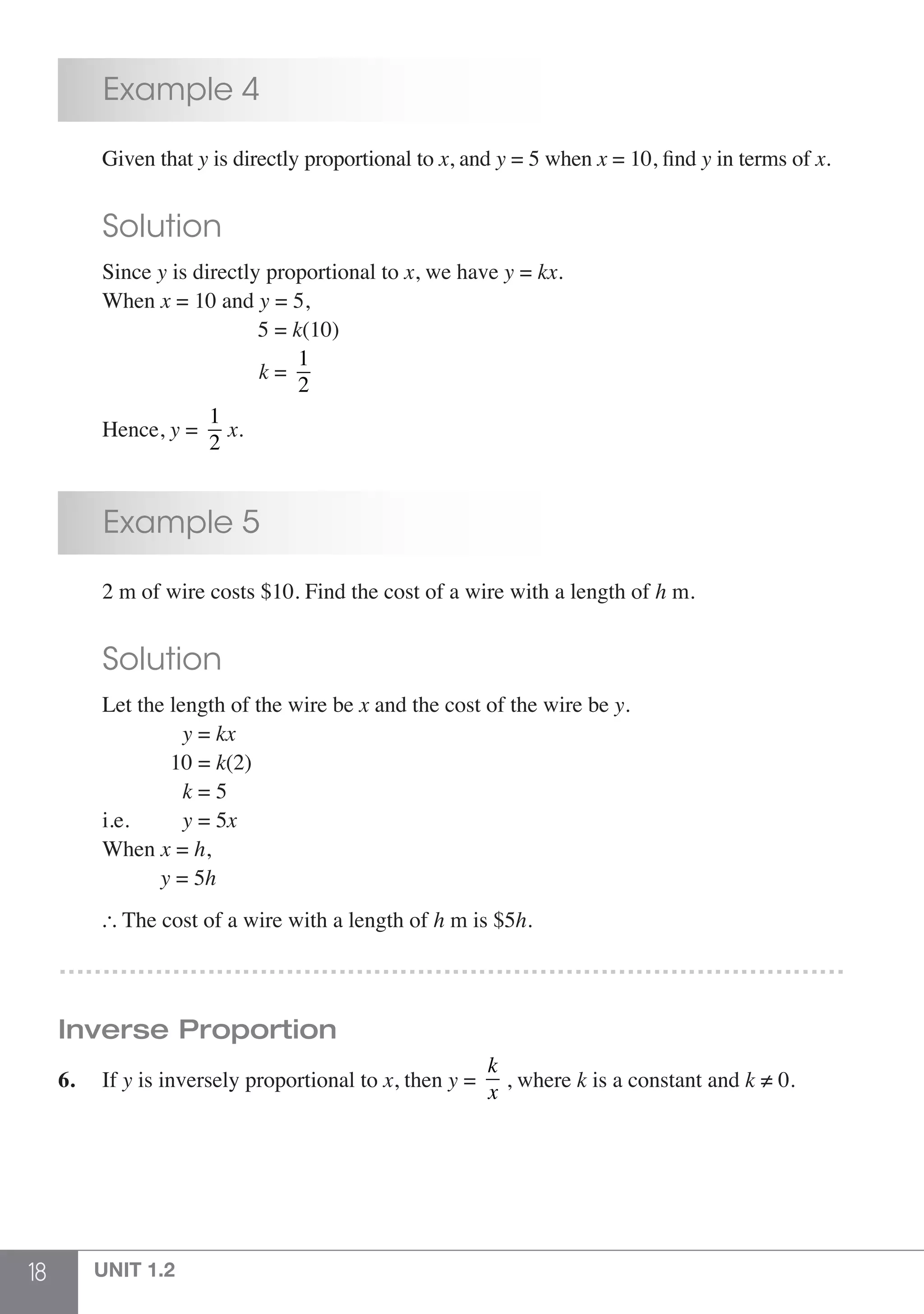 18 UNIT 1.2
	 Example 4
	 Given that y is directly proportional to x, and y = 5 when x = 10, find y in terms of x.
	 Solution
	Since y is directly proportional to x, we have y = kx.
	When x = 10 and y = 5,
			 5 = k(10)
			 k =
1
2
	Hence, y =
1
2
x.
	 Example 5
	 2 m of wire costs $10. Find the cost of a wire with a length of h m.
	 Solution
	 Let the length of the wire be x and the cost of the wire be y.
	 		 y = kx
		 10 = k(2)
			k = 5
	 i.e. 		 y = 5x
	When x = h,
		 y = 5h
	  The cost of a wire with a length of h m is $5h.
………………………………………………………………………………
Inverse Proportion
6.	If y is inversely proportional to x, then y =
k
x
, where k is a constant and k ≠ 0.
 
