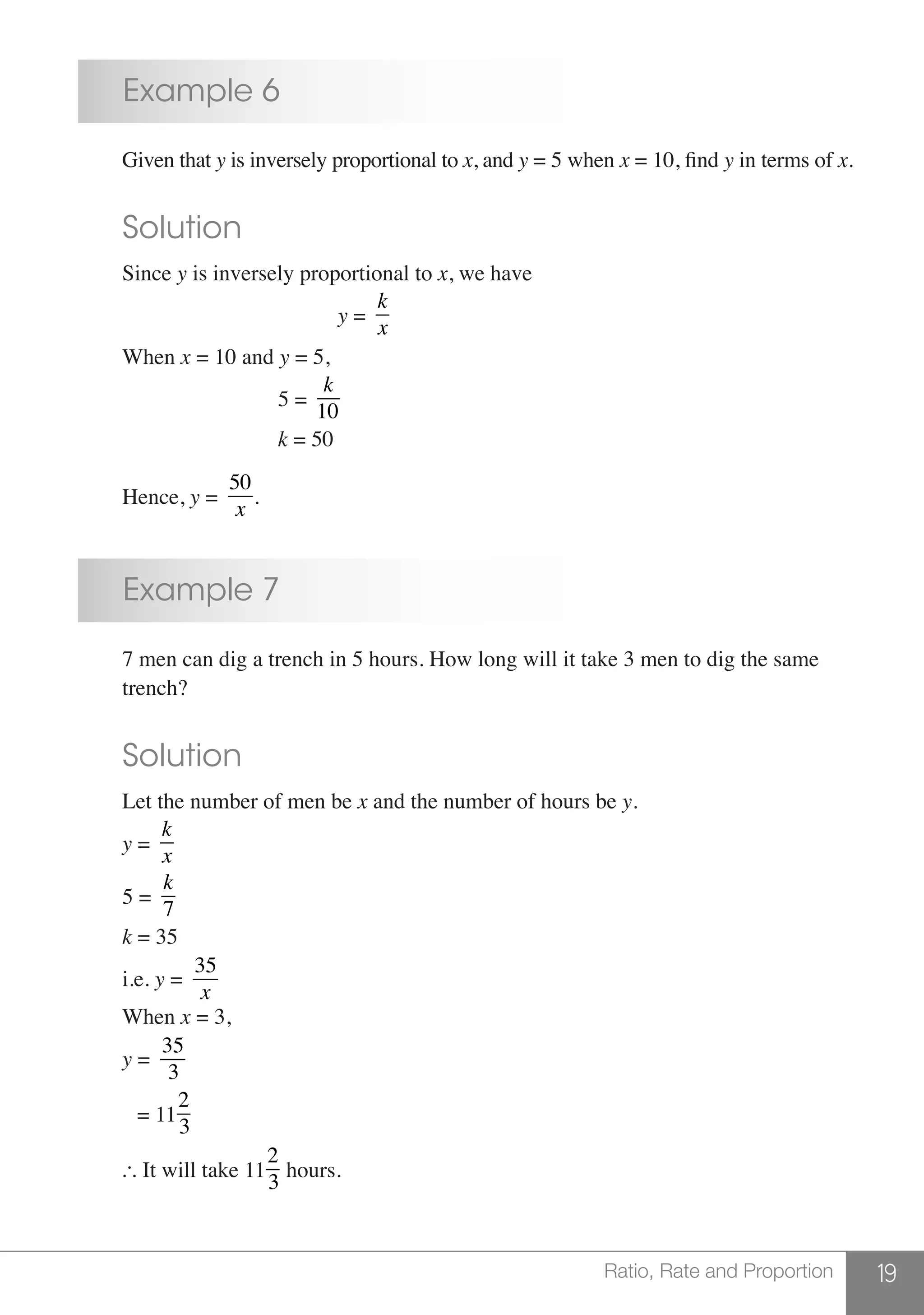 19Ratio, Rate and Proportion
	 Example 6
	 Given that y is inversely proportional to x, and y = 5 when x = 10, find y in terms of x.
	 Solution
	Since y is inversely proportional to x, we have
						 y =
k
x
	When x = 10 and y = 5,
				 5 =
k
10
				 k = 50
	Hence, y =
50
x
.
	 Example 7
	 7 men can dig a trench in 5 hours. How long will it take 3 men to dig the same
	trench?
	 Solution
	 Let the number of men be x and the number of hours be y.
	 y =
k
x
	5 =
k
7
	 k = 35
	i.e. y =
35
x
	When x = 3,
	 y =
35
3
	 = 1111
2
3
	  It will take 1111
2
3
hours.
 