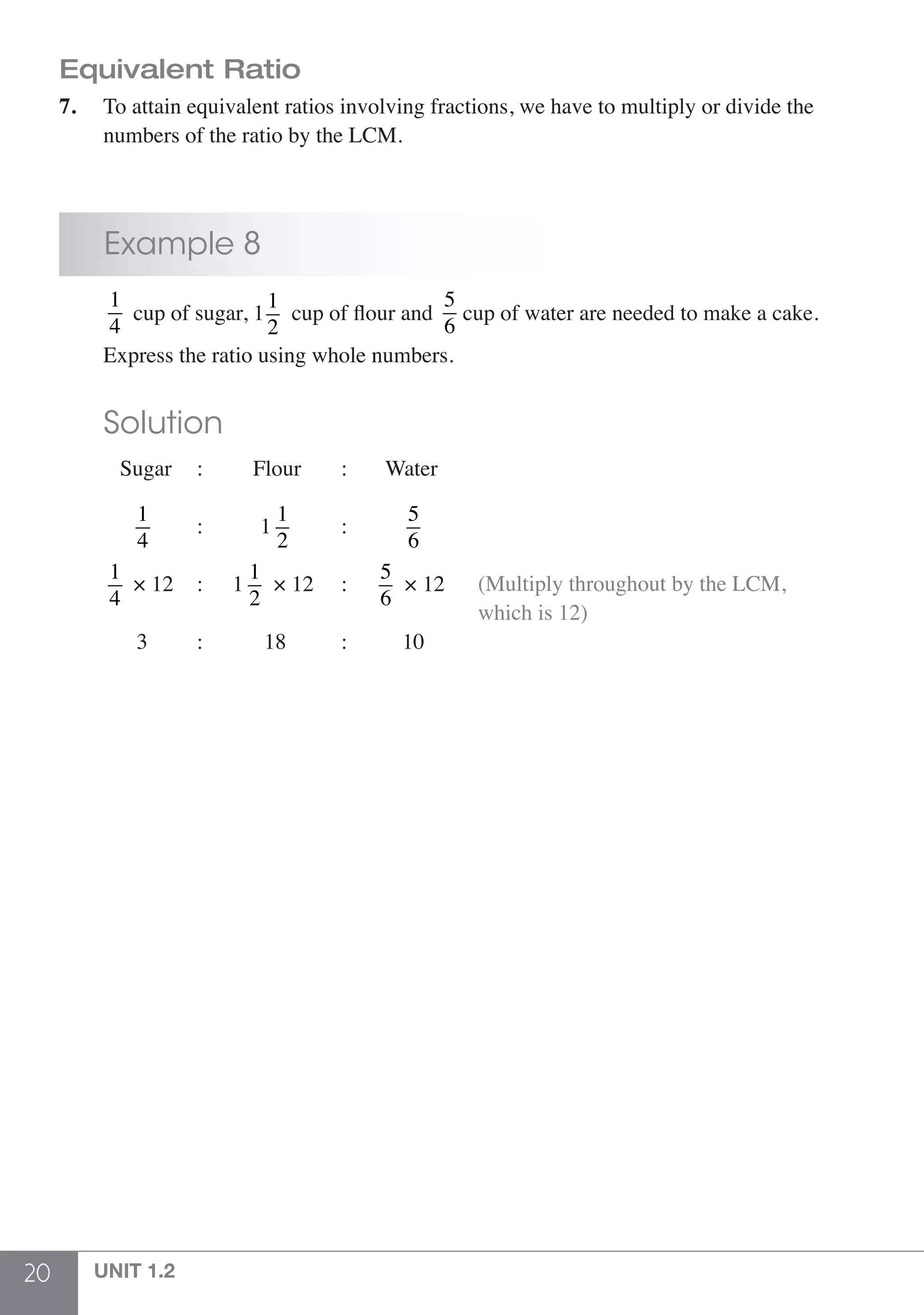 20 UNIT 1.2
Equivalent Ratio
7.	 To attain equivalent ratios involving fractions, we have to multiply or divide the
	 numbers of the ratio by the LCM.
	 Example 8
	
1
4
cup of sugar, 1
1
2
cup of flour and
5
6
cup of water are needed to make a cake. 	
	 Express the ratio using whole numbers.
	 Solution
	 Sugar	 : Flour 	 :	 Water
	
1
4
	 :	 1
1
2
	:	
5
6
	
1
4
× 12 	 :	 1
1
2
× 12	 :	
5
6
× 12 (Multiply throughout by the LCM,
which is 12)
	 3 	: 18 	 :	 10
 