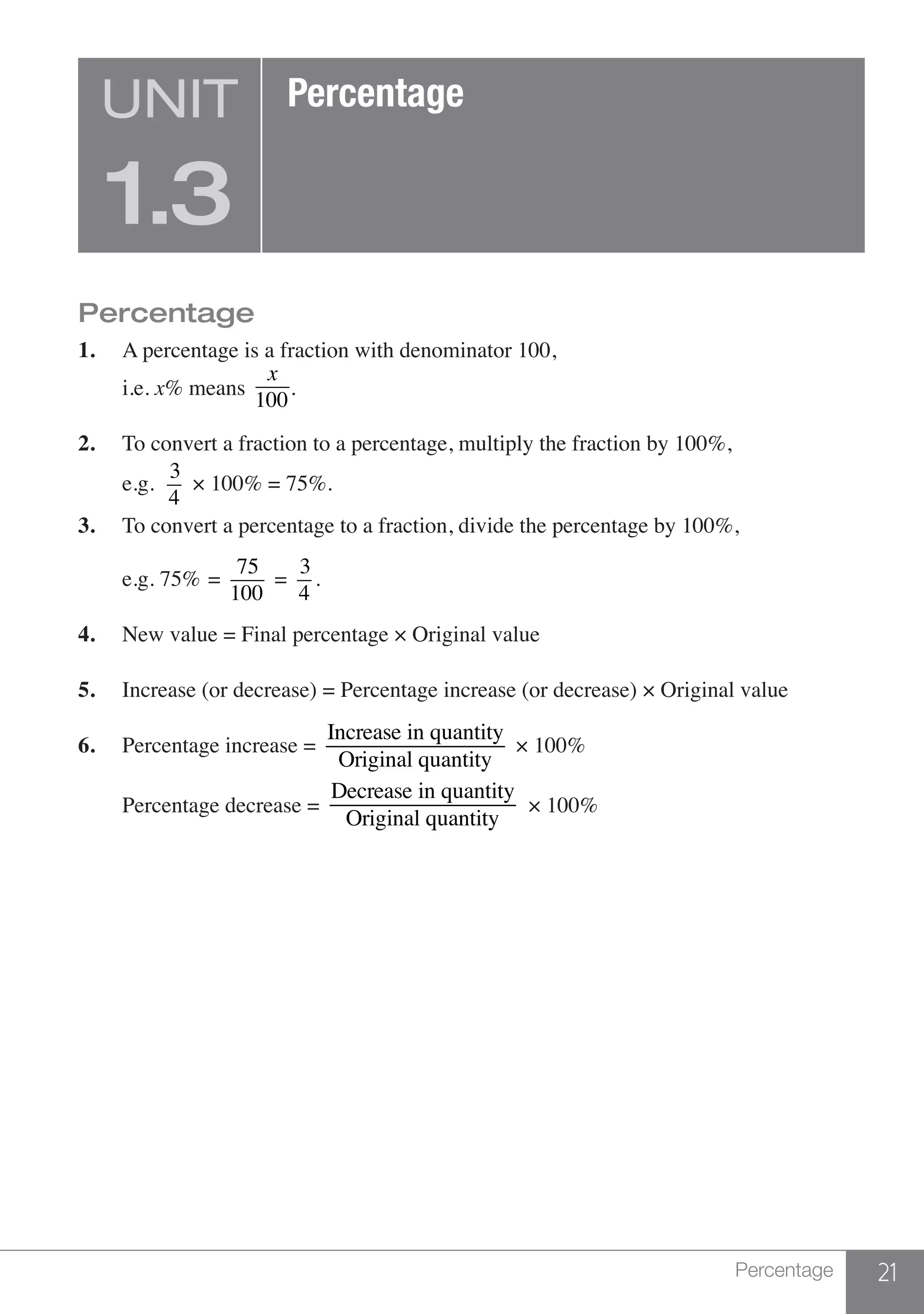 21Percentage
Percentage
1.	 A percentage is a fraction with denominator 100,
	i.e. x% means
x
100
.
2.	 To convert a fraction to a percentage, multiply the fraction by 100%,
	e.g.	
3
4
× 100% = 75%.
3.	 To convert a percentage to a fraction, divide the percentage by 100%,
	 e.g. 75%	 =
75
100
=
3
4
.
4.	 New value = Final percentage × Original value
5.	 Increase (or decrease) = Percentage increase (or decrease) × Original value
6.	 Percentage increase =
Increase in quantity
Original quantity
× 100%
	Percentage decrease =
Decrease in quantity
Original quantity
× 100%
UNIT
1.3
Percentage
 