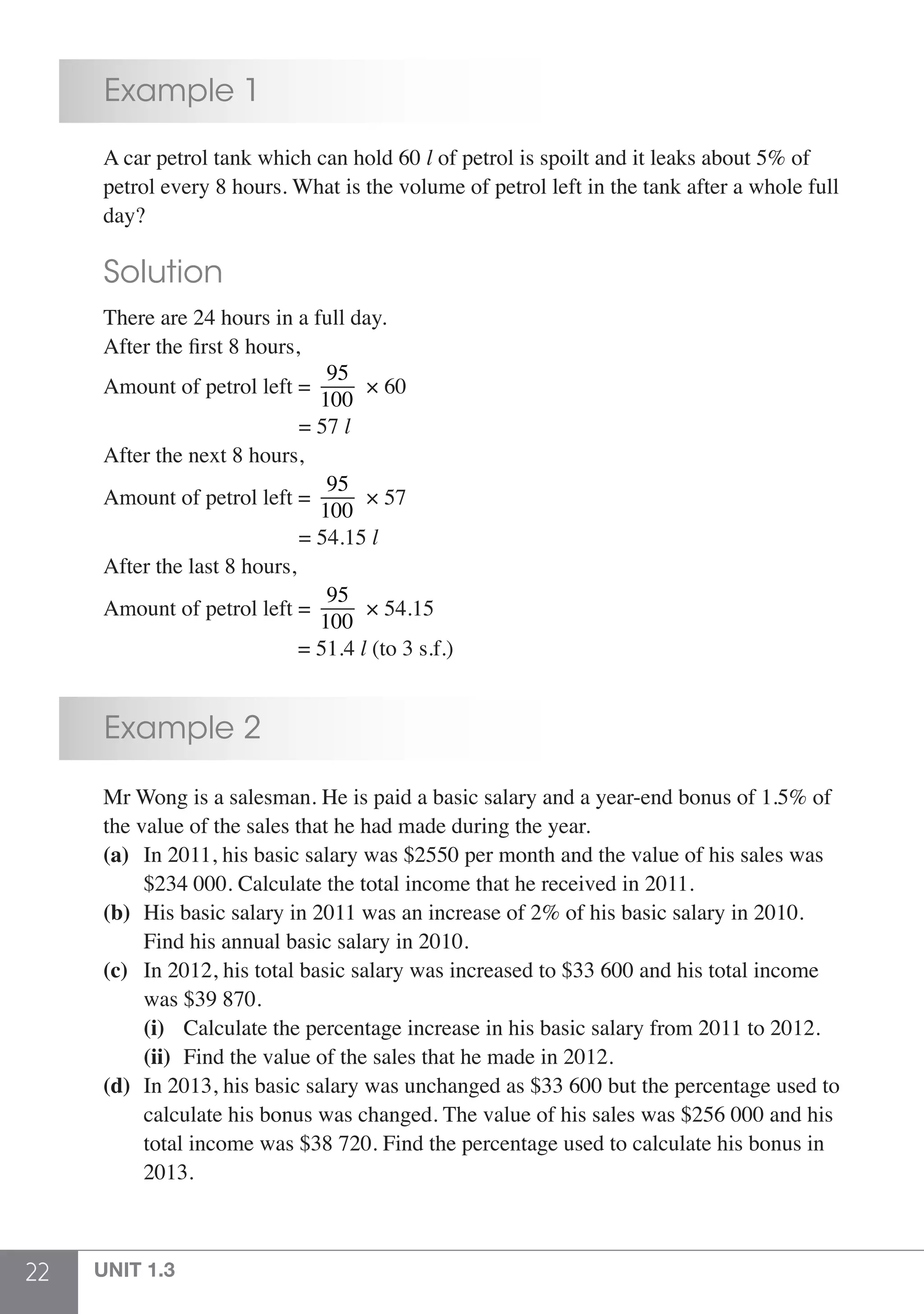 22 UNIT 1.3
	 Example 1
	 A car petrol tank which can hold 60 l of petrol is spoilt and it leaks about 5% of
	 petrol every 8 hours. What is the volume of petrol left in the tank after a whole full
	day?
	 Solution
	 There are 24 hours in a full day.
	 After the first 8 hours,
	 Amount of petrol left =
95
100
× 60
					 = 57 l
	 After the next 8 hours,
	 Amount of petrol left =
95
100
× 57
					 = 54.15 l
	 After the last 8 hours,
	 Amount of petrol left =
95
100
× 54.15
					 = 51.4 l (to 3 s.f.)
	 Example 2
	 Mr Wong is a salesman. He is paid a basic salary and a year-end bonus of 1.5% of
	 the value of the sales that he had made during the year.
	 (a)	 In 2011, his basic salary was $2550 per month and the value of his sales was
		 $234 000. Calculate the total income that he received in 2011.
	 (b)	 His basic salary in 2011 was an increase of 2% of his basic salary in 2010. 	
		 Find his annual basic salary in 2010.
	 (c)	 In 2012, his total basic salary was increased to $33 600 and his total income
		 was $39 870.
		(i)	 Calculate the percentage increase in his basic salary from 2011 to 2012.
		(ii)	 Find the value of the sales that he made in 2012.
	 (d)	 In 2013, his basic salary was unchanged as $33 600 but the percentage used to
		 calculate his bonus was changed. The value of his sales was $256 000 and his
		 total income was $38 720. Find the percentage used to calculate his bonus in
		2013.
 