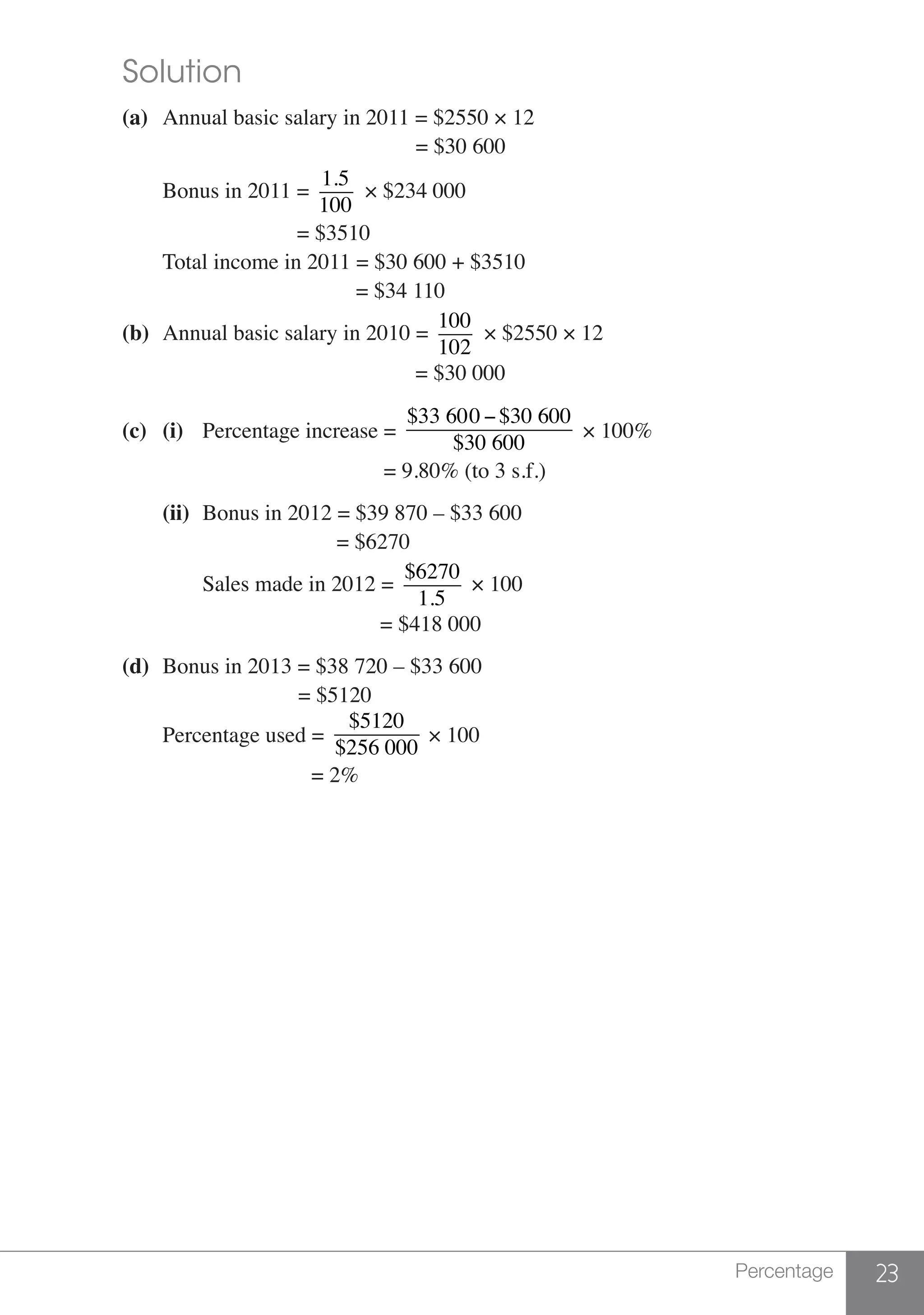 23Percentage
	 Solution
	 (a)	 Annual basic salary in 2011 = $2550 × 12
						 = $30 600
		 Bonus in 2011 =
1.5
100
× $234 000
					 = $3510
		 Total income in 2011 = $30 600 + $3510
						 = $34 110
	 (b)	 Annual basic salary in 2010 =
100
102
× $2550 × 12
		 = $30 000
	 (c)	(i)	 Percentage increase =
$33 600 −$30 600
$30 600
× 100%
	 					 = 9.80% (to 3 s.f.)
		(ii)	 Bonus in 2012 = $39 870 – $33 600
					 = $6270
			 Sales made in 2012 =
$6270
1.5
× 100
			 = $418 000
	 (d)	 Bonus in 2013 = $38 720 – $33 600		
					 = $5120
		 Percentage used =
$5120
$256 000
× 100
				 = 2%
 