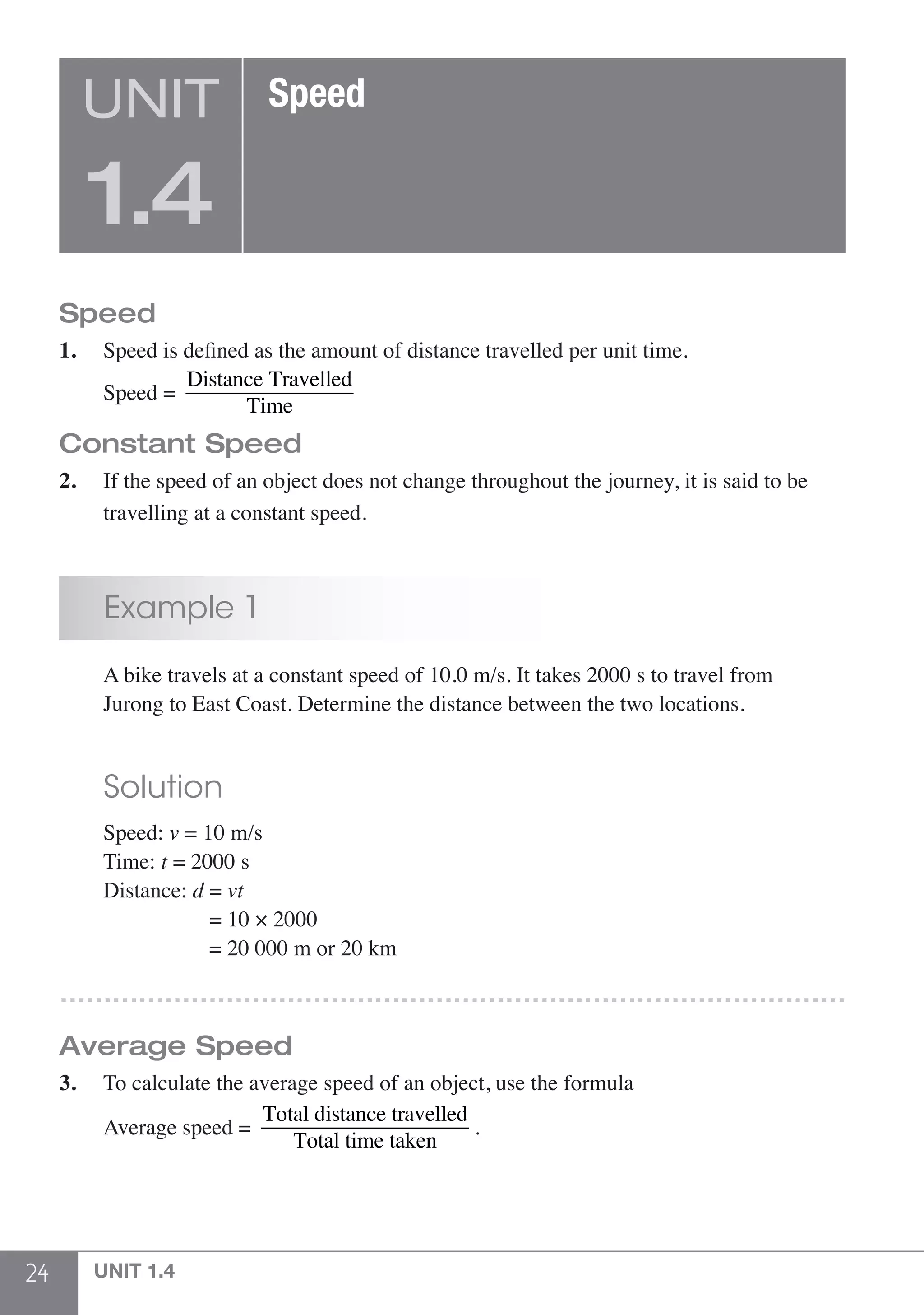 24 UNIT 1.4
Speed
1.	 Speed is defined as the amount of distance travelled per unit time.
	Speed =
Distance Travelled
Time
Constant Speed
2.	 If the speed of an object does not change throughout the journey, it is said to be
	 travelling at a constant speed.
	 Example 1
	 A bike travels at a constant speed of 10.0 m/s. It takes 2000 s to travel from
	 Jurong to East Coast. Determine the distance between the two locations.
	 Solution
	Speed: v = 10 m/s
	 Time: t = 2000 s
	 Distance: d = vt
	 	             = 10 × 2000
	      	            = 20 000 m or 20 km
………………………………………………………………………………
Average Speed
3.	 To calculate the average speed of an object, use the formula
	 Average speed =
Total distance travelled
Total time taken
.
UNIT
1.4
Speed
 