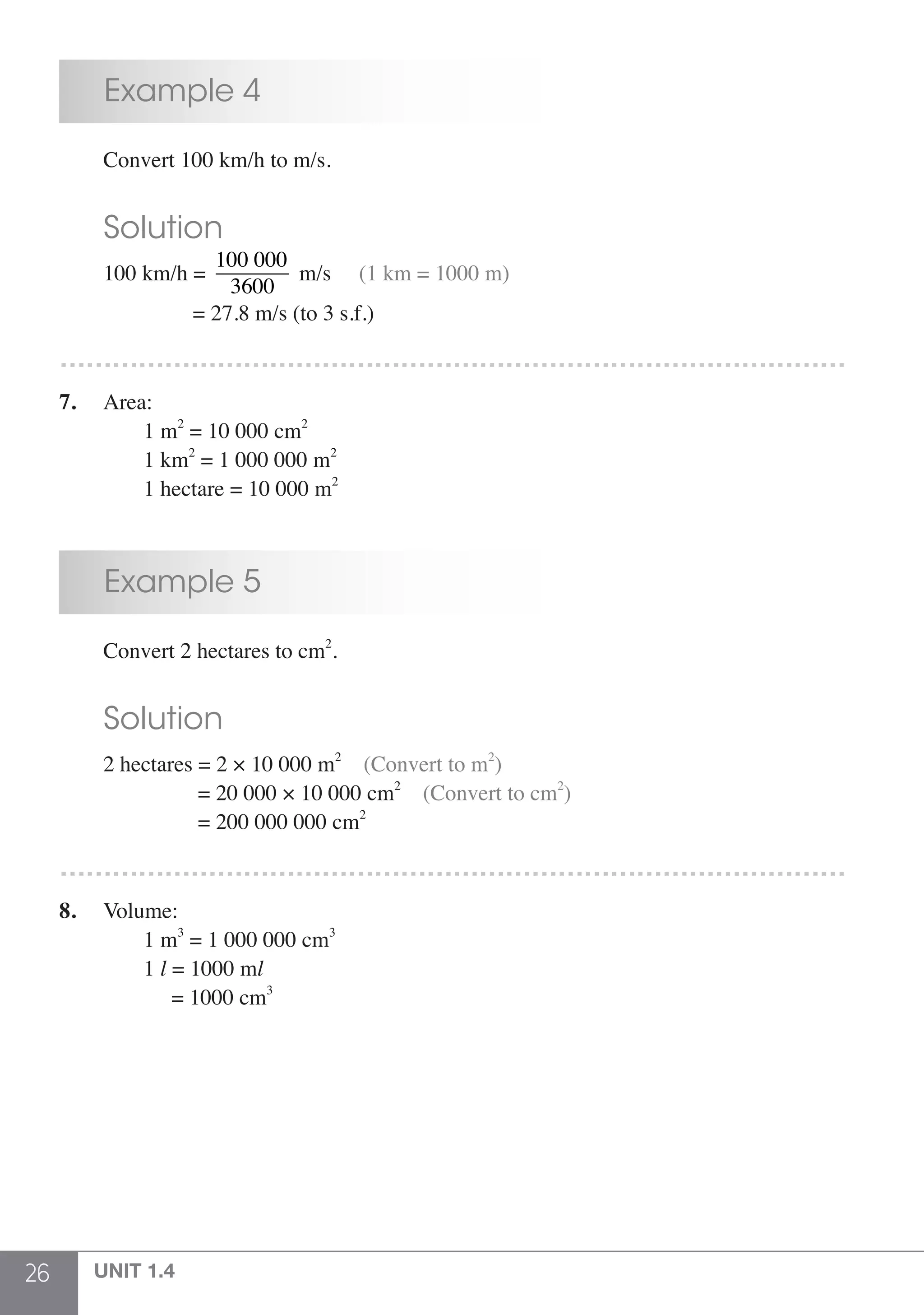 26 UNIT 1.4
	 Example 4
	 Convert 100 km/h to m/s.
	 Solution
	 100 km/h =
100 000
3600
m/s     (1 km = 1000 m)
			 = 27.8 m/s (to 3 s.f.)
………………………………………………………………………………
7.	 Area:
	 	 1 m2
= 10 000 cm2
	 	 1 km2
= 1 000 000 m2
	 	 1 hectare = 10 000 m2
	 Example 5
	 Convert 2 hectares to cm2
.
	 Solution
	 2 hectares = 2 × 10 000 m2
(Convert to m2
)
	 	           = 20 000 × 10 000 cm2
(Convert to cm2
)
	 	 	   = 200 000 000 cm2
………………………………………………………………………………
8.	 Volume:
	 	 1 m3
= 1 000 000 cm3
	 	 1 l = 1000 ml
	 	      = 1000 cm3
 