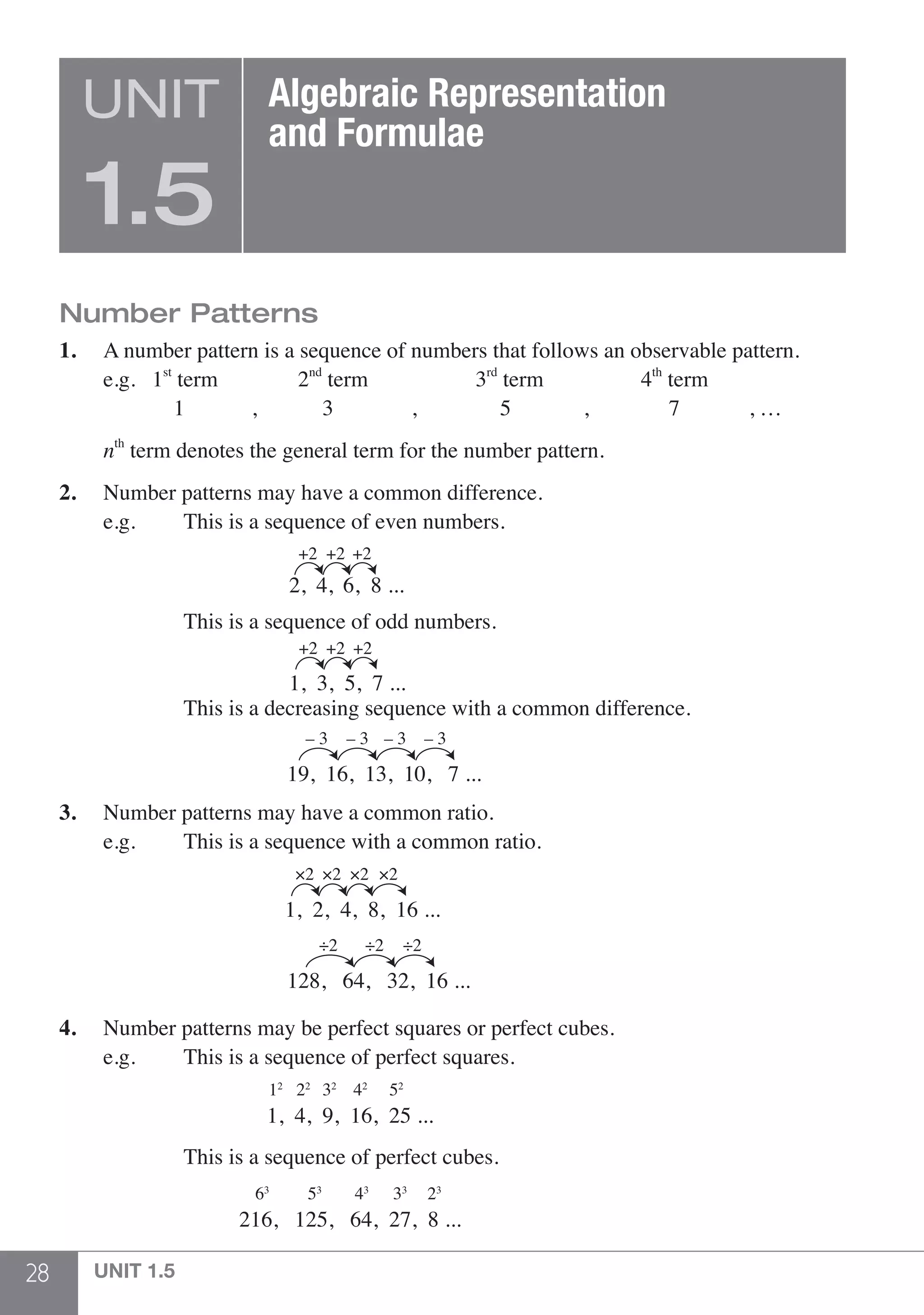 28 UNIT 1.5
Number Patterns
1.	 A number pattern is a sequence of numbers that follows an observable pattern.
	 e.g. 1st
term	 2nd
term	 3rd
term	 4th
term
		 1 ,	 3 , 5	 ,	 7	 , …
	 nth
term denotes the general term for the number pattern.
2.	 Number patterns may have a common difference.
	 e.g. 		 This is a sequence of even numbers.
			 2, 4, 6, 8 ...
+2 +2 +2
			 This is a sequence of odd numbers.
			 1, 3, 5, 7 ...
+2 +2 +2
			 This is a decreasing sequence with a common difference.
					 19, 16, 13, 10, 7 ...
– 3 – 3 – 3 – 3
3.	 Number patterns may have a common ratio.
	 e.g.		 This is a sequence with a common ratio.
	
					
1, 2, 4, 8, 16 ...
×2 ×2 ×2 ×2
					
128, 64, 32, 16 ...
÷2 ÷2 ÷2
4.	 Number patterns may be perfect squares or perfect cubes.
	 e.g.		 This is a sequence of perfect squares.
			 1, 4, 9, 16, 25 ...
12
22
32
42
52
			 This is a sequence of perfect cubes.
			 216, 125, 64, 27, 8 ...
63
53
43
33
23
UNIT
1.5
Algebraic Representation
and Formulae
 