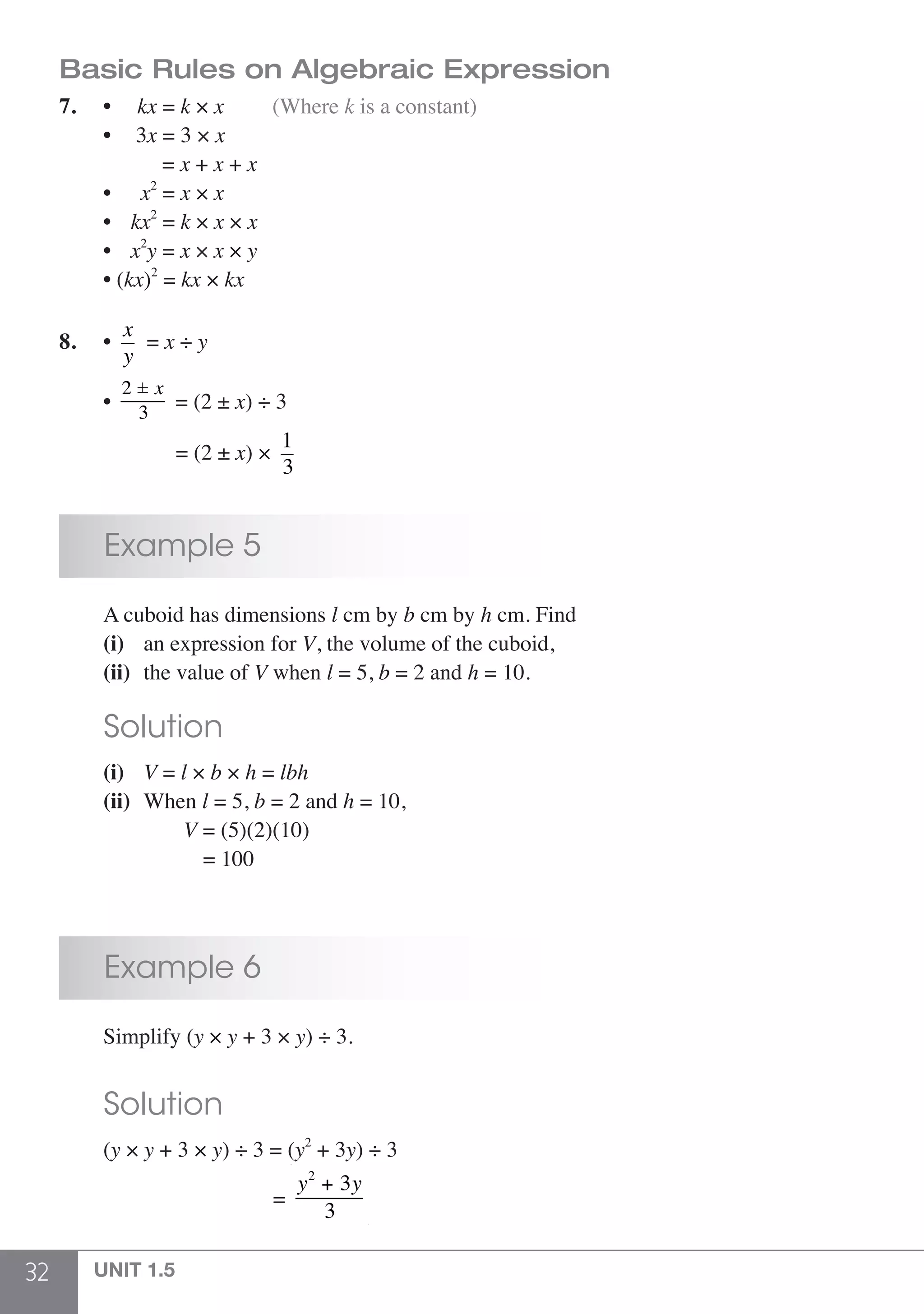 32 UNIT 1.5
Basic Rules on Algebraic Expression
7. 	 • kx = k × x		 (Where k is a constant)
	• 3x = 3 × x
	 = x + x + x
	 • x2
= x × x
	 • kx2
= k × x × x
	 • x2
y = x × x × y
	 • (kx)2
= kx × kx
8.	 •
x
y
= x ÷ y
	 •
2 ± x
3
= (2 ± x) ÷ 3
	 = (2 ± x) ×
1
3
	 Example 5
	 A cuboid has dimensions l cm by b cm by h cm. Find
	 (i)	 an expression for V, the volume of the cuboid,
	 (ii)	 the value of V when l = 5, b = 2 and h = 10.
	 Solution
	 (i)	 V = l × b × h = lbh
	 (ii)	When l = 5, b = 2 and h = 10,
			V = (5)(2)(10)
			 = 100
	 Example 6
	 Simplify (y × y + 3 × y) ÷ 3.
	 Solution
	(y × y + 3 × y) ÷ 3 = (y2
+ 3y) ÷ 3
	 =
y2
+ 3y
3
 