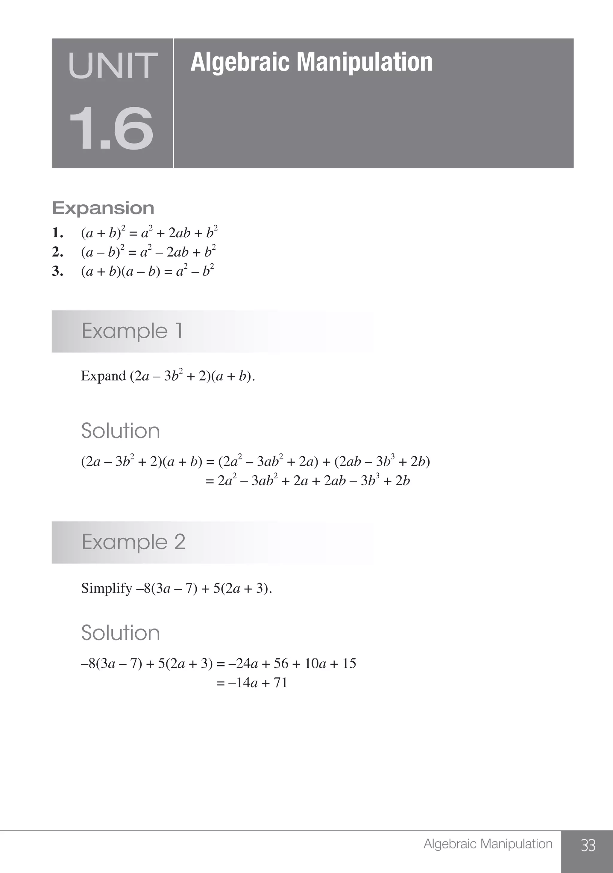 33Algebraic Manipulation
Expansion
1.	(a + b)2
= a2
+ 2ab + b2
2.	(a – b)2
= a2
– 2ab + b2
3.	(a + b)(a – b) = a2
– b2
	 Example 1
	 Expand (2a – 3b2
+ 2)(a + b).
	 Solution
	(2a – 3b2
+ 2)(a + b) = (2a2
– 3ab2
+ 2a) + (2ab – 3b3
+ 2b)
					 = 2a2
– 3ab2
+ 2a + 2ab – 3b3
+ 2b
	 Example 2
	 Simplify –8(3a – 7) + 5(2a + 3).
	 Solution
	–8(3a – 7) + 5(2a + 3) = –24a + 56 + 10a + 15
					 = –14a + 71
UNIT
1.6
Algebraic Manipulation
 