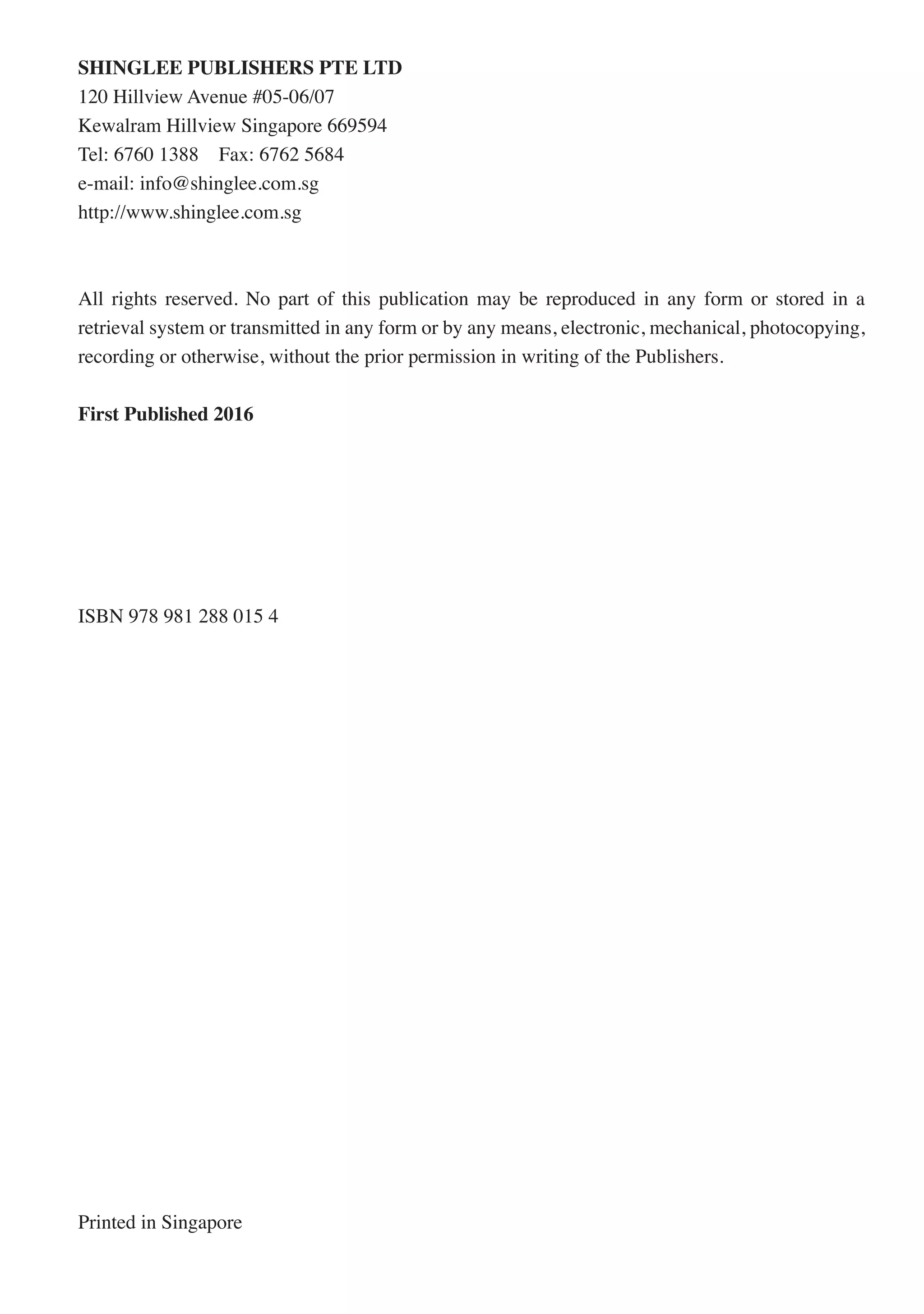 SHINGLEE PUBLISHERS PTE LTD
120 Hillview Avenue #05-06/07
Kewalram Hillview Singapore 669594
Tel: 6760 1388 Fax: 6762 5684
e-mail: info@shinglee.com.sg
http://www.shinglee.com.sg
All rights reserved. No part of this publication may be reproduced in any form or stored in a
retrieval system or transmitted in any form or by any means, electronic, mechanical, photocopying,
recording or otherwise, without the prior permission in writing of the Publishers.
First Published 2016
ISBN 978 981 288 015 4
Printed in Singapore
 