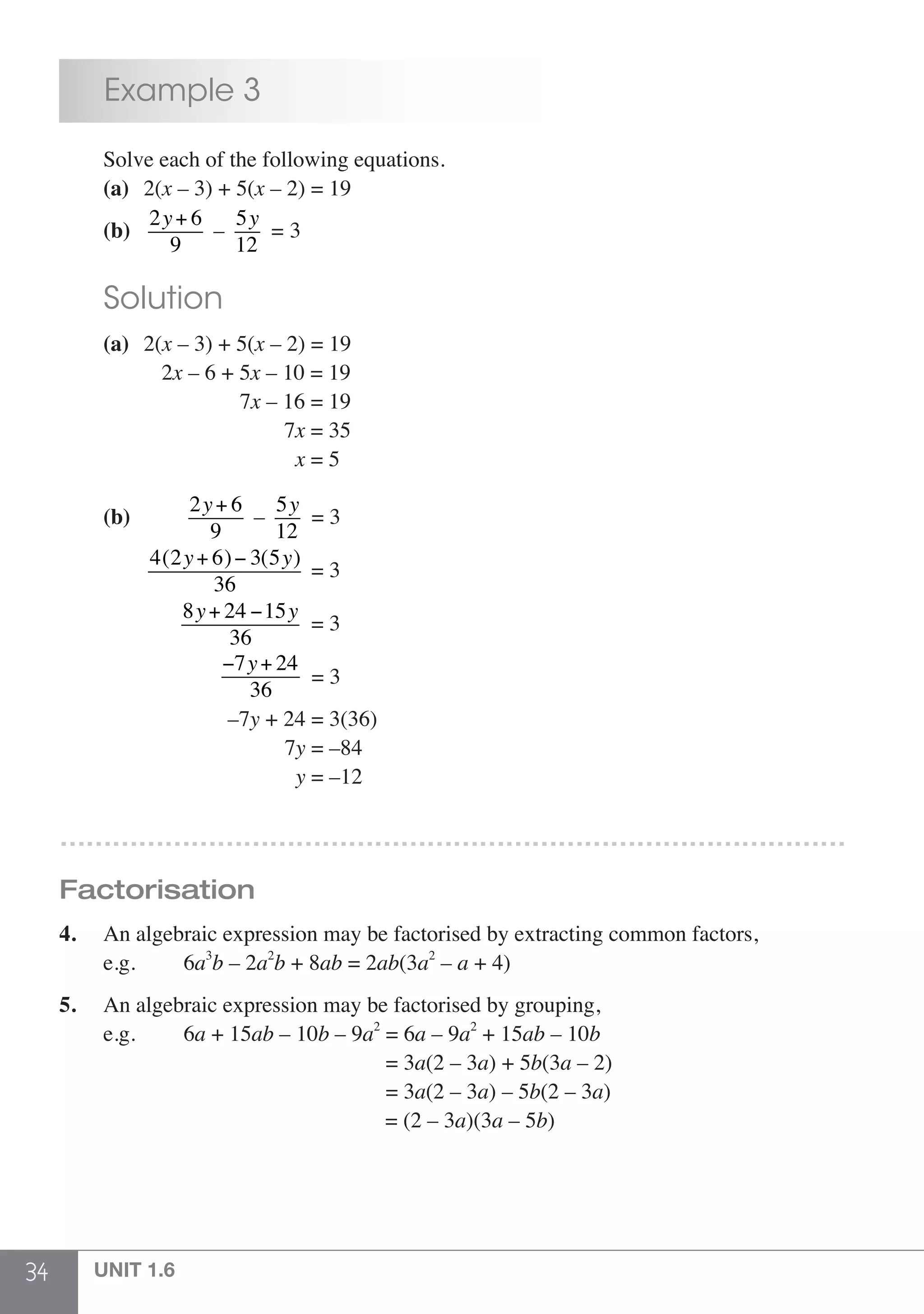 34 UNIT 1.6
	 Example 3
	 Solve each of the following equations.
	 (a)	2(x – 3) + 5(x – 2) = 19
	 (b)	
2y+ 6
9
–
5y
12
= 3
	 Solution
	 (a)	2(x – 3) + 5(x – 2) = 19
		 2x – 6 + 5x – 10 = 19
		 7x – 16 = 19
		 7x = 35
		 x = 5
		
	 (b)	
2y+ 6
9
–
5y
12
= 3
		
4(2y+ 6)− 3(5y)
36
= 3
		
8y+ 24 −15y
36
= 3
		
−7y+ 24
36
= 3
		 –7y + 24 = 3(36)
		 7y = –84
		 y = –12
………………………………………………………………………………
Factorisation
4.	 An algebraic expression may be factorised by extracting common factors,
	 e.g. 		 6a3
b – 2a2
b + 8ab = 2ab(3a2
– a + 4)
5.	 An algebraic expression may be factorised by grouping,
	 e.g. 		 6a + 15ab – 10b – 9a2
= 6a – 9a2
+ 15ab – 10b
						 = 3a(2 – 3a) + 5b(3a – 2)
					 = 3a(2 – 3a) – 5b(2 – 3a)
						 = (2 – 3a)(3a – 5b)
 
