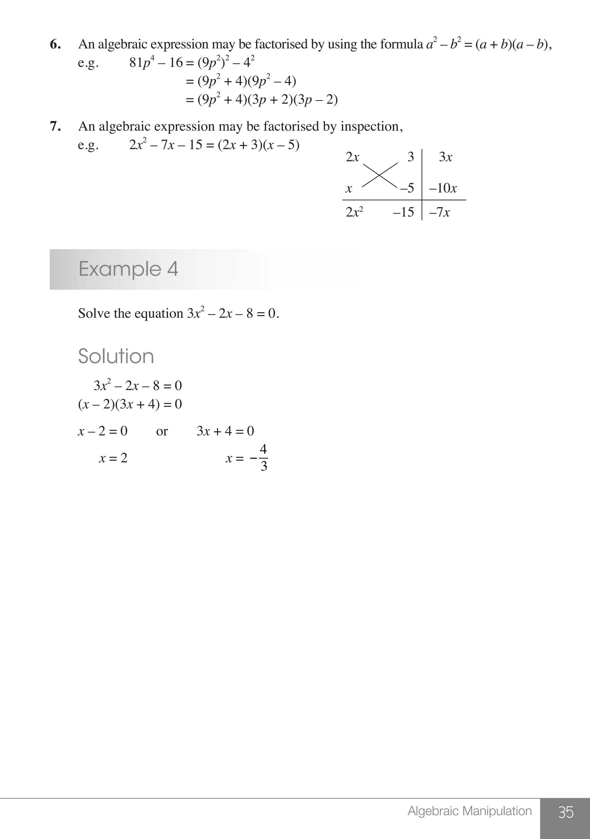 35Algebraic Manipulation
6.	 An algebraic expression may be factorised by using the formula a2
– b2
= (a + b)(a – b),
	 e.g. 		 81p4
– 16	= (9p2
)2
– 42
			 	 = (9p2
+ 4)(9p2
– 4)
		 	 = (9p2
+ 4)(3p + 2)(3p – 2)
7.	 An algebraic expression may be factorised by inspection,
	 e.g. 		 2x2
– 7x – 15 = (2x + 3)(x – 5)
3x
–10x
–7x
2x
x
2x2
3
–5
–15
	 Example 4
	 Solve the equation 3x2
– 2x – 8 = 0.
	 Solution
	 3x2
– 2x – 8 = 0
	(x – 2)(3x + 4) = 0
	 x – 2 = 0		 or	 3x + 4 = 0
	 x = 2		 x = −
4
3
 