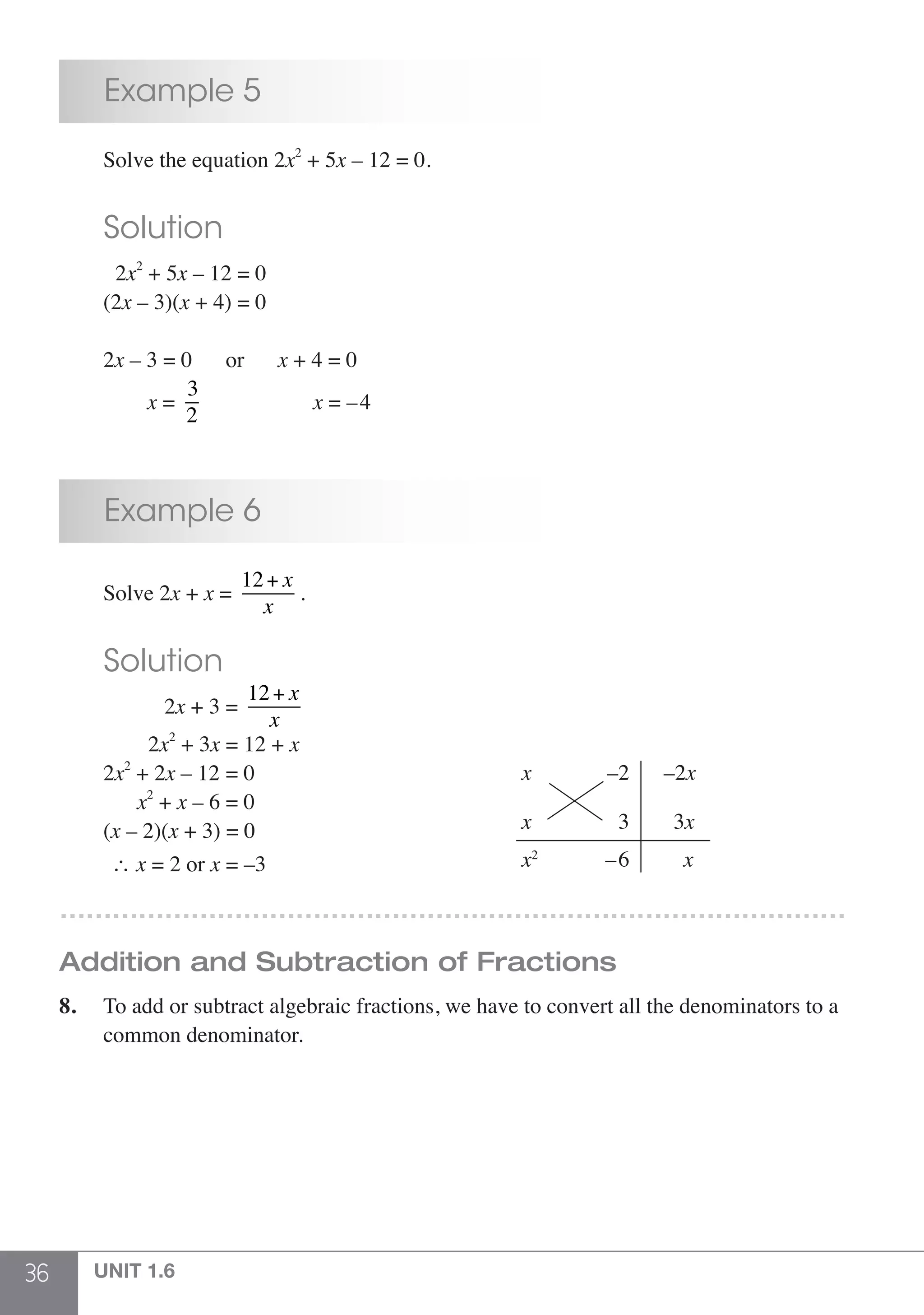 36 UNIT 1.6
	 Example 5
	 Solve the equation 2x2
+ 5x – 12 = 0.
	 Solution
	 2x2
+ 5x – 12 = 0
	(2x – 3)(x + 4) = 0
	2x – 3 = 0	 or	 x + 4 = 0
x =
3
2
		 x = –4
	 Example 6
	 Solve 2x + x =
12+ x
x
.
	 Solution
	 2x + 3 =
12+ x
x
	 2x2
+ 3x = 12 + x
	2x2
+ 2x – 12 = 0
	 x2
+ x – 6 = 0
	(x – 2)(x + 3) = 0
–2x
3x
x
x
x
x2
–2
3
–6	 ∴ x = 2 or x = –3
………………………………………………………………………………
Addition and Subtraction of Fractions
8.	 To add or subtract algebraic fractions, we have to convert all the denominators to a
	 common denominator.
 