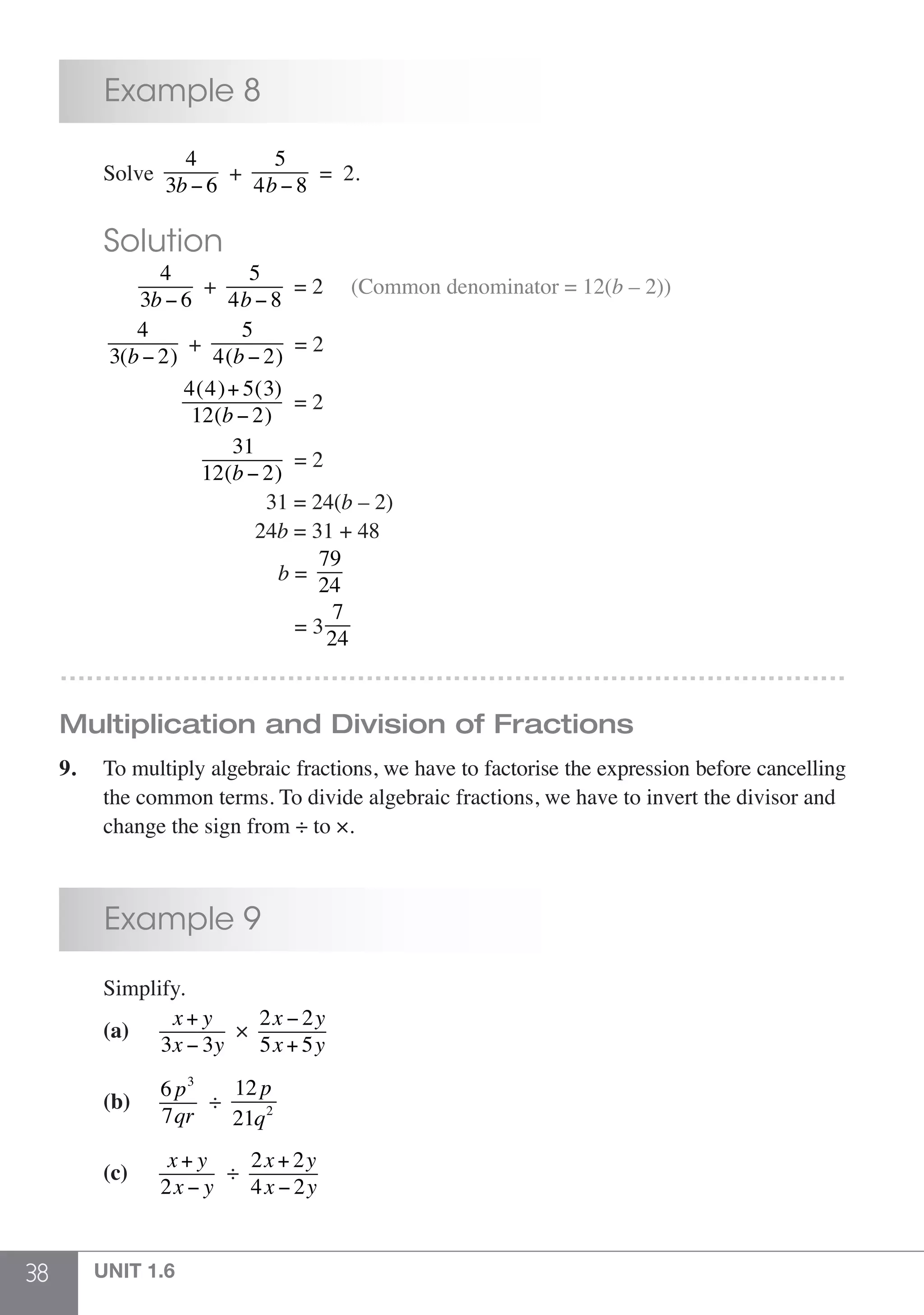 38 UNIT 1.6
	 Example 8
	Solve
4
3b − 6
+
5
4b − 8
= 2.
	 Solution
	
4
3b − 6
+
5
4b − 8
= 2 (Common denominator = 12(b – 2))
	
4
3(b − 2)
+
5
4(b − 2)
= 2
	
4(4)+ 5(3)
12(b − 2)
= 2
	
31
12(b − 2)
= 2
	 31 = 24(b – 2)
	 24b = 31 + 48
	 b =
79
24
	 = 33
7
24
………………………………………………………………………………
Multiplication and Division of Fractions
9.	 To multiply algebraic fractions, we have to factorise the expression before cancelling
	 the common terms. To divide algebraic fractions, we have to invert the divisor and
	 change the sign from ÷ to ×.
	 Example 9
	Simplify.
	 (a)	
x+ y
3x − 3y
×
2x − 2y
5x+ 5y
							
	 (b)	
6 p3
7qr
÷
12 p
21q2
	 (c)	
x+ y
2x − y
÷
2x+ 2y
4x − 2y
 