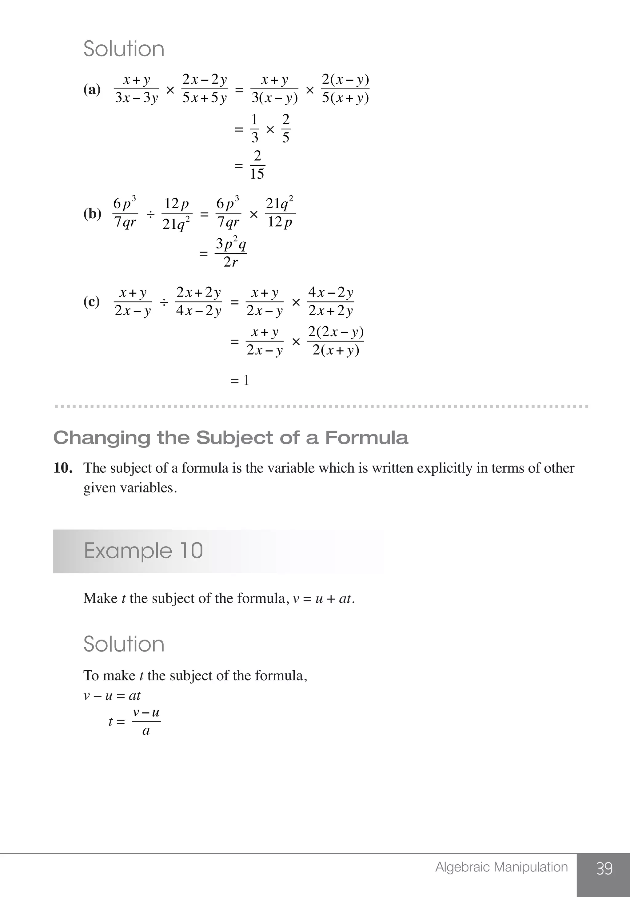 39Algebraic Manipulation
	 Solution
	 (a)	
x+ y
3x − 3y
×
2x − 2y
5x+ 5y
=
x+ y
3(x − y)
×
2(x − y)
5(x+ y)
						 =
1
3
×
2
5
						 =
2
15
	 (b)
6 p3
7qr
÷
12 p
21q2 =
6 p3
7qr
×
21q2
12 p
					 =
3p2
q
2r
	 (c)	
x+ y
2x − y
÷
2x+ 2y
4x − 2y
=
x+ y
2x − y
×
4x − 2y
2x+ 2y
						=
x+ y
2x − y
×
2(2x − y)
2(x+ y)
						= 1
………………………………………………………………………………
Changing the Subject of a Formula
10.	 The subject of a formula is the variable which is written explicitly in terms of other
	 given variables.
	 Example 10
	Make t the subject of the formula, v = u + at.
	 Solution
	 To make t the subject of the formula,
	 v – u = at
	 t =
v−u
a
 