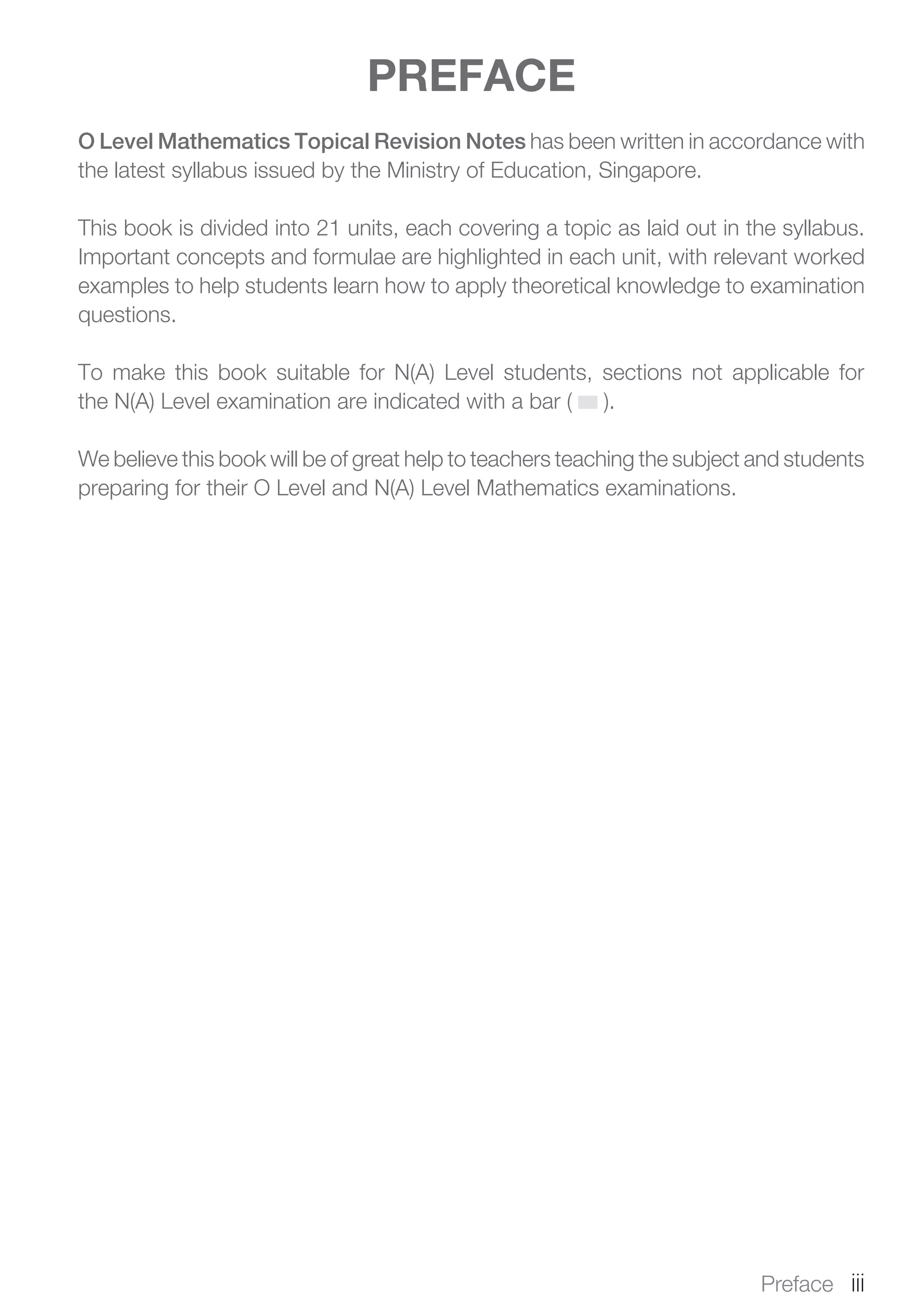 PREFACE
O Level Mathematics Topical Revision Notes has been written in accordance with
the latest syllabus issued by the Ministry of Education, Singapore.
This book is divided into 21 units, each covering a topic as laid out in the syllabus.
Important concepts and formulae are highlighted in each unit, with relevant worked
examples to help students learn how to apply theoretical knowledge to examination
questions.
To make this book suitable for N(A) Level students, sections not applicable for
the N(A) Level examination are indicated with a bar ( ).
We believe this book will be of great help to teachers teaching the subject and students
preparing for their O Level and N(A) Level Mathematics examinations.
Preface  iii
 