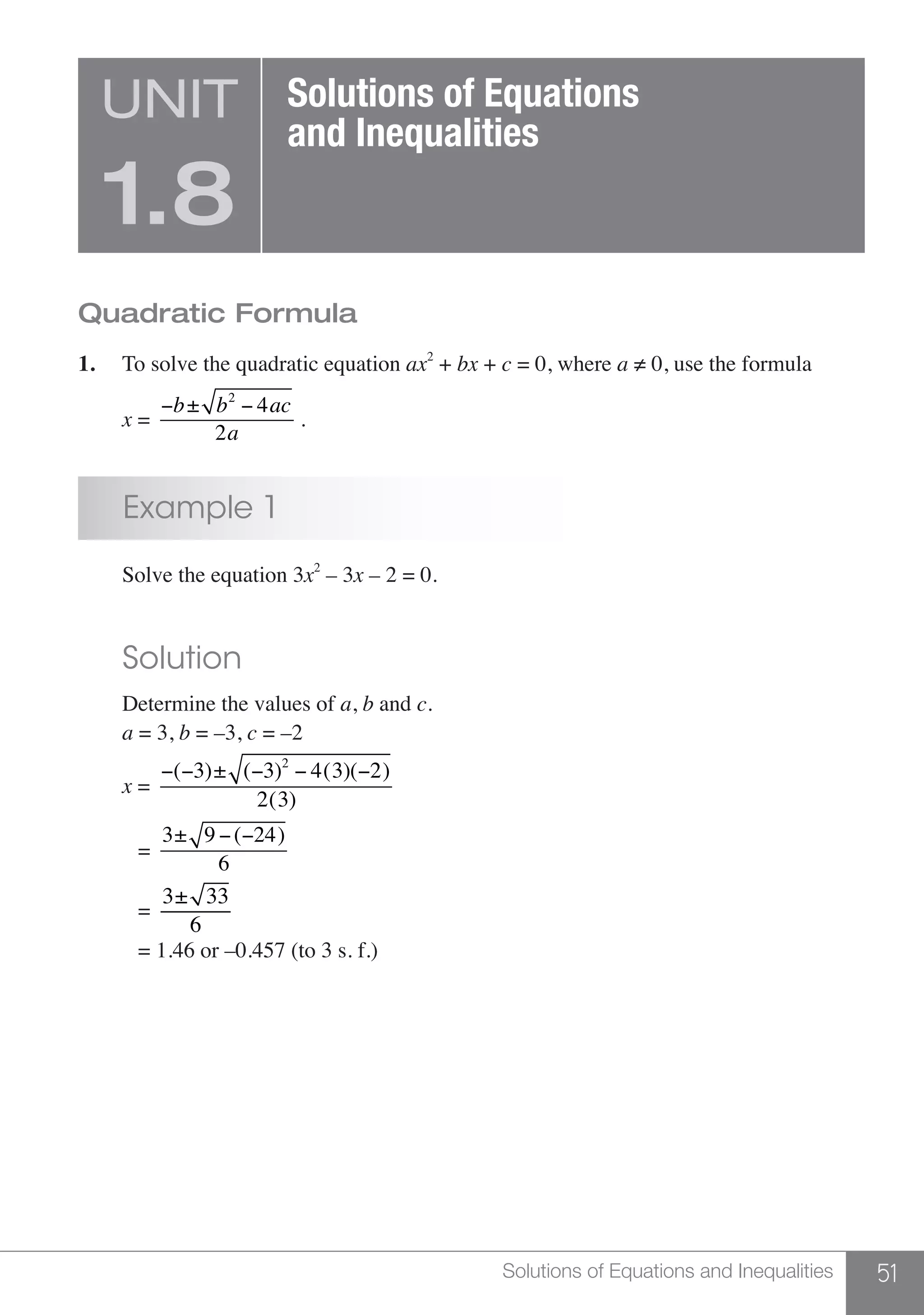 51Solutions of Equations and Inequalities
Quadratic Formula
1.	 To solve the quadratic equation ax2
+ bx + c = 0, where a ≠ 0, use the formula
	 x =
−b± b2
− 4ac
2a
.
	 Example 1
	 Solve the equation 3x2
– 3x – 2 = 0.
	 Solution
	 Determine the values of a, b and c.
	 a = 3, b = –3, c = –2
	 x =
−(−3)± (−3)2
− 4(3)(−2)
2(3)
	 =
3± 9 −(−24)
6
	 =
3± 33
6
	 = 1.46 or –0.457 (to 3 s. f.)
UNIT
1.8
Solutions of Equations
and Inequalities
 