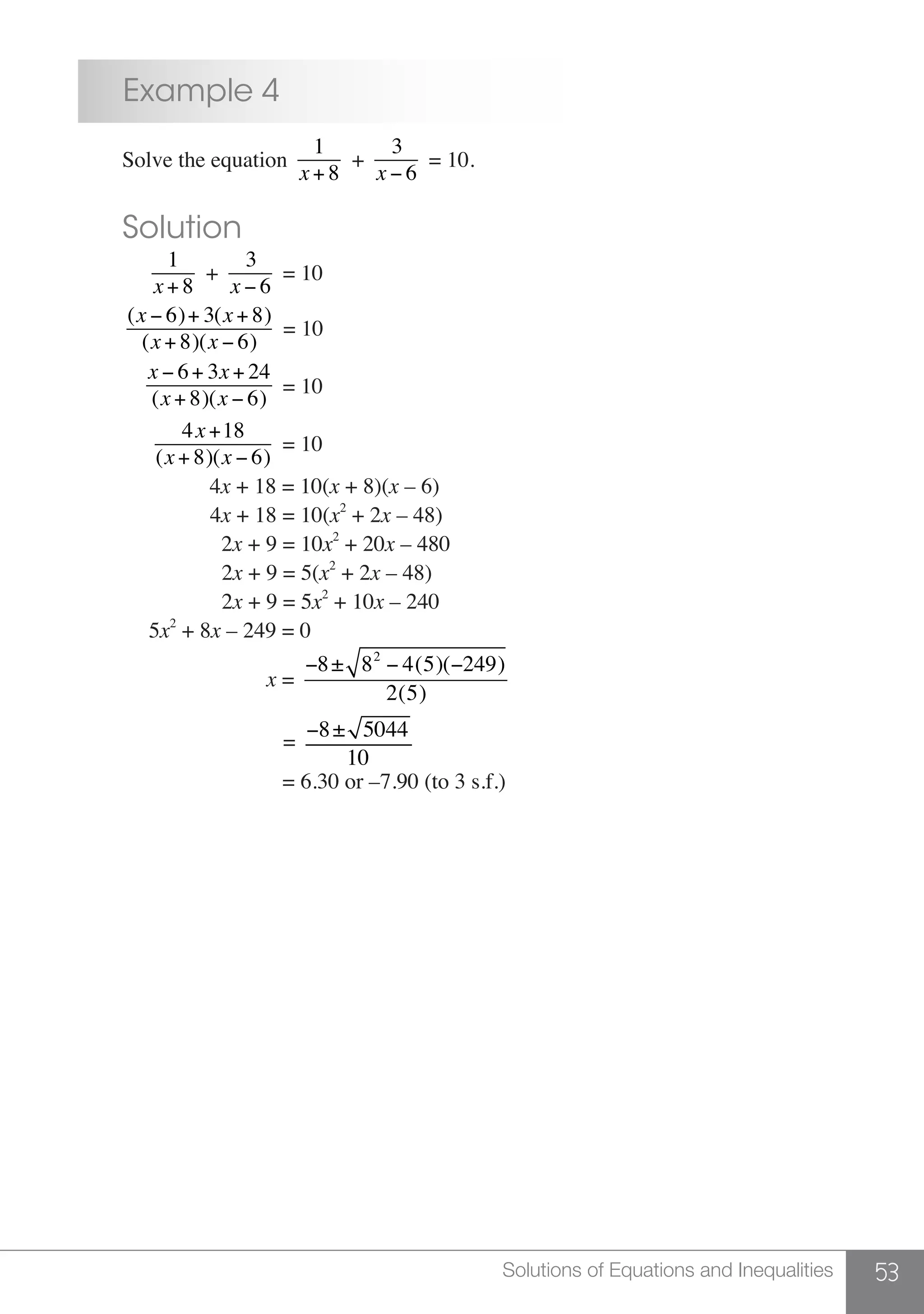 53Solutions of Equations and Inequalities
	 Example 4
	 Solve the equation
1
x+ 8
+
3
x − 6
= 10.
	 Solution
	
1
x+ 8
+
3
x − 6
= 10
	
(x − 6)+ 3(x + 8)
(x+ 8)(x − 6)
= 10
	
x − 6+ 3x + 24
(x+ 8)(x − 6)
= 10
	
4x+18
(x+ 8)(x − 6)
= 10
	 4x + 18 = 10(x + 8)(x – 6)
			 4x + 18 = 10(x2
+ 2x – 48)
			 2x + 9 = 10x2
+ 20x – 480
	 2x + 9 = 5(x2
+ 2x – 48)
	 2x + 9 = 5x2
+ 10x – 240
	 5x2
+ 8x – 249 = 0
	 x =
−8± 82
− 4(5)(−249)
2(5)
				 =
−8± 5044
10
				 = 6.30 or –7.90 (to 3 s.f.)
 