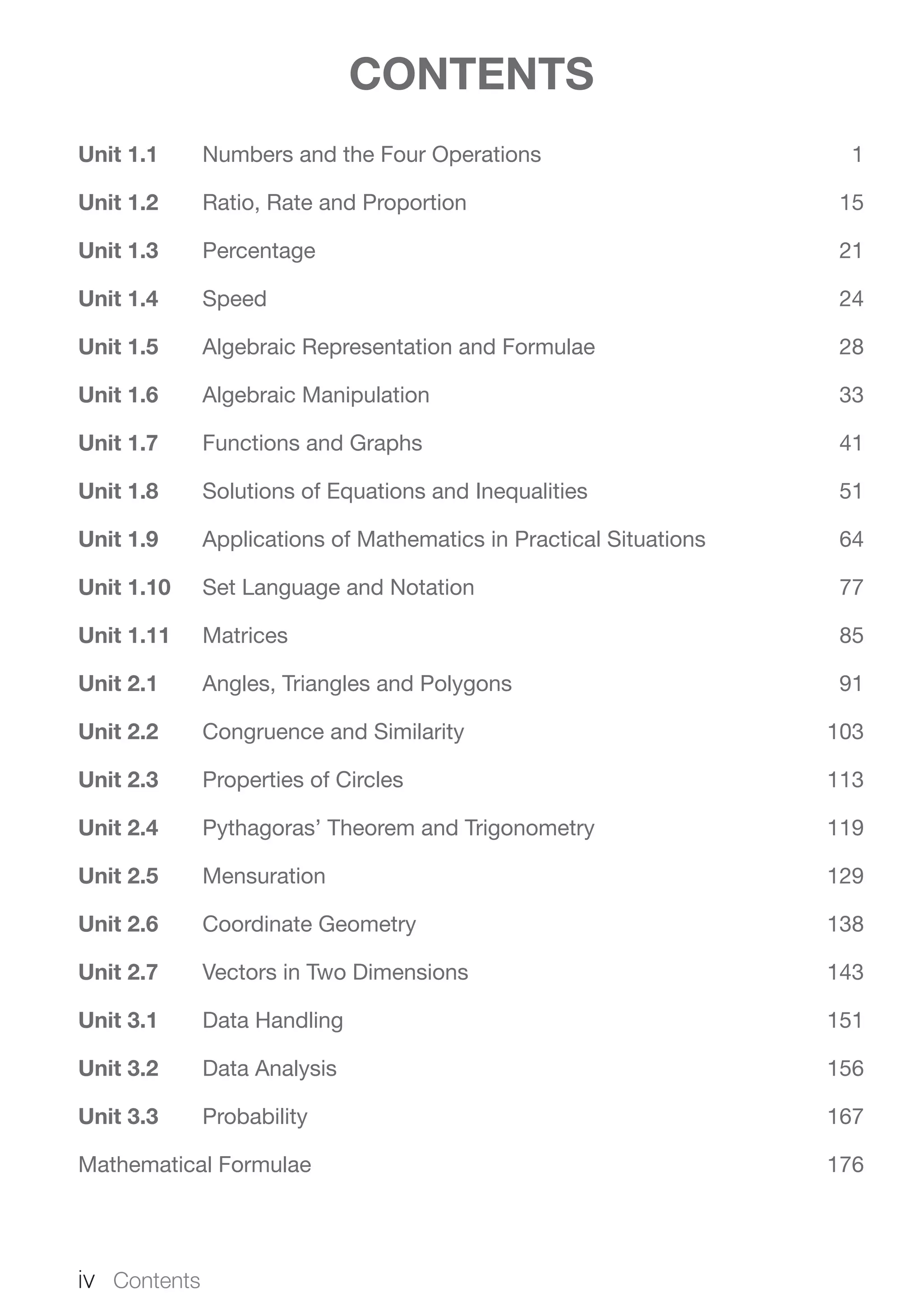 CONTENTS
Unit 1.1	 Numbers and the Four Operations	 1
Unit 1.2	 Ratio, Rate and Proportion	 15
Unit 1.3	Percentage	 21
Unit 1.4	Speed	 24
Unit 1.5	 Algebraic Representation and Formulae	 28
Unit 1.6	 Algebraic Manipulation	 33
Unit 1.7	 Functions and Graphs	 41
Unit 1.8	 Solutions of Equations and Inequalities	 51
Unit 1.9	 Applications of Mathematics in Practical Situations	 64
Unit 1.10	 Set Language and Notation	 77
Unit 1.11	Matrices	 85
Unit 2.1	 Angles, Triangles and Polygons	 91
Unit 2.2	 Congruence and Similarity	 103
Unit 2.3	 Properties of Circles	 113
Unit 2.4	 Pythagoras’ Theorem and Trigonometry	 119
Unit 2.5	Mensuration	 129
Unit 2.6	 Coordinate Geometry	 138
Unit 2.7	 Vectors in Two Dimensions	 143
Unit 3.1	 Data Handling	 151
Unit 3.2	 Data Analysis	 156
Unit 3.3	Probability	 167
Mathematical Formulae	 176
iv  Contents
 