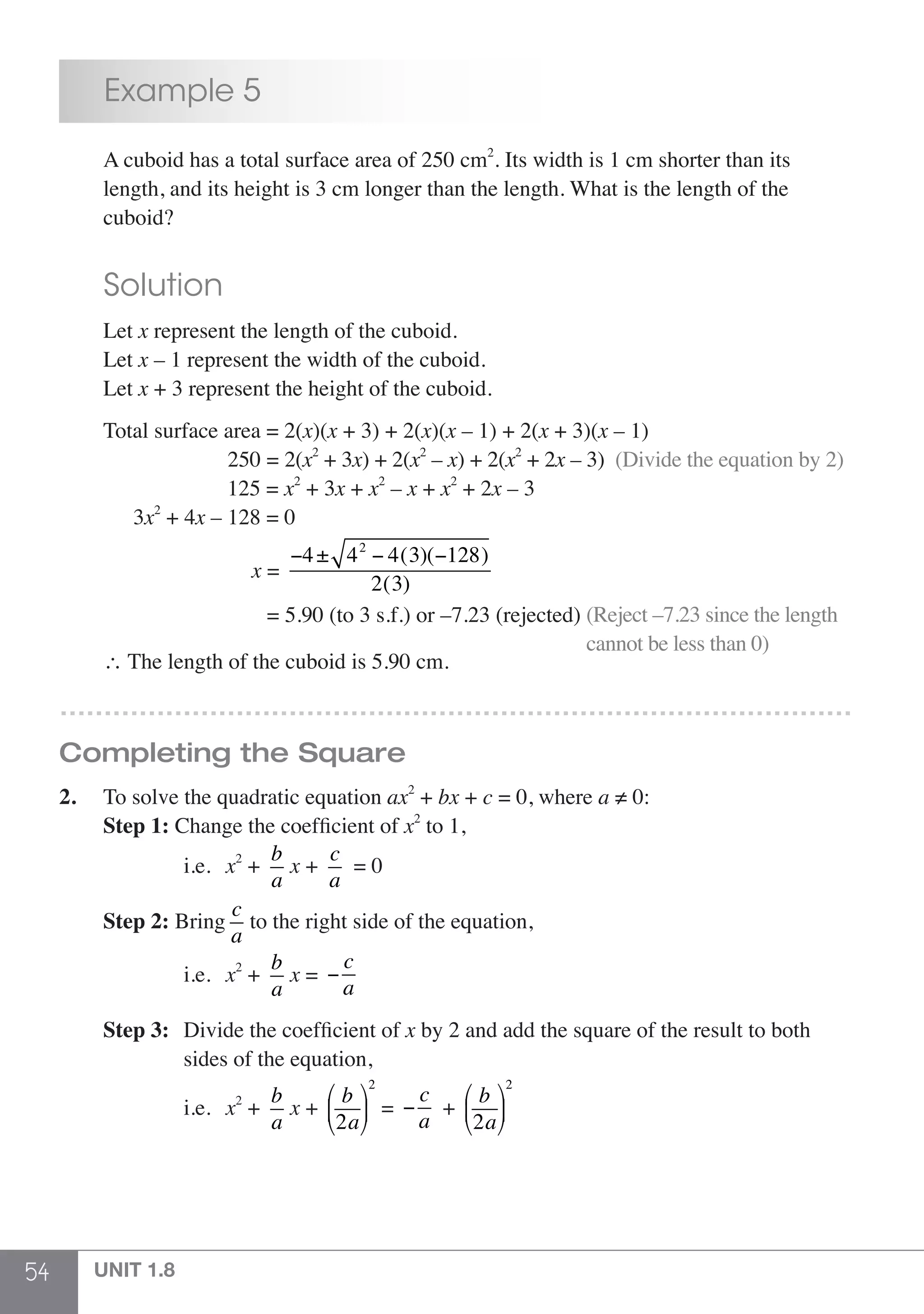 54 UNIT 1.8
	 Example 5
	 A cuboid has a total surface area of 250 cm2
. Its width is 1 cm shorter than its
	 length, and its height is 3 cm longer than the length. What is the length of the
	cuboid?
	 Solution
	Let x represent the length of the cuboid.
	Let x – 1 represent the width of the cuboid.
	Let x + 3 represent the height of the cuboid.
	 Total surface area = 2(x)(x + 3) + 2(x)(x – 1) + 2(x + 3)(x – 1)
	 250 = 2(x2
+ 3x) + 2(x2
– x) + 2(x2
+ 2x – 3) (Divide the equation by 2)
				 125 = x2
+ 3x + x2
– x + x2
+ 2x – 3
	 3x2
+ 4x – 128 = 0
	 x =
−4± 42
− 4(3)(−128)
2(3)
				 = 5.90 (to 3 s.f.) or –7.23 (rejected) (Reject –7.23 since the length
cannot be less than 0)
	 ∴ The length of the cuboid is 5.90 cm.
………………………………………………………………………………
Completing the Square
2.	 To solve the quadratic equation ax2
+ bx + c = 0, where a ≠ 0:
	 Step 1: Change the coefficient of x2
to 1,
			i.e.	x2
+
b
a
x +
c
a
= 0
	 Step 2: Bring
c
a
to the right side of the equation,
			i.e.	 x2
+
b
a
x = −
c
a
	 Step 3:	 Divide the coefficient of x by 2 and add the square of the result to both
			 sides of the equation,
			i.e.	x2
+
b
a
x +
b
2a
⎛
⎝
⎜
⎞
⎠
⎟
2
= −
c
a
+
b
2a
⎛
⎝
⎜
⎞
⎠
⎟
2
 