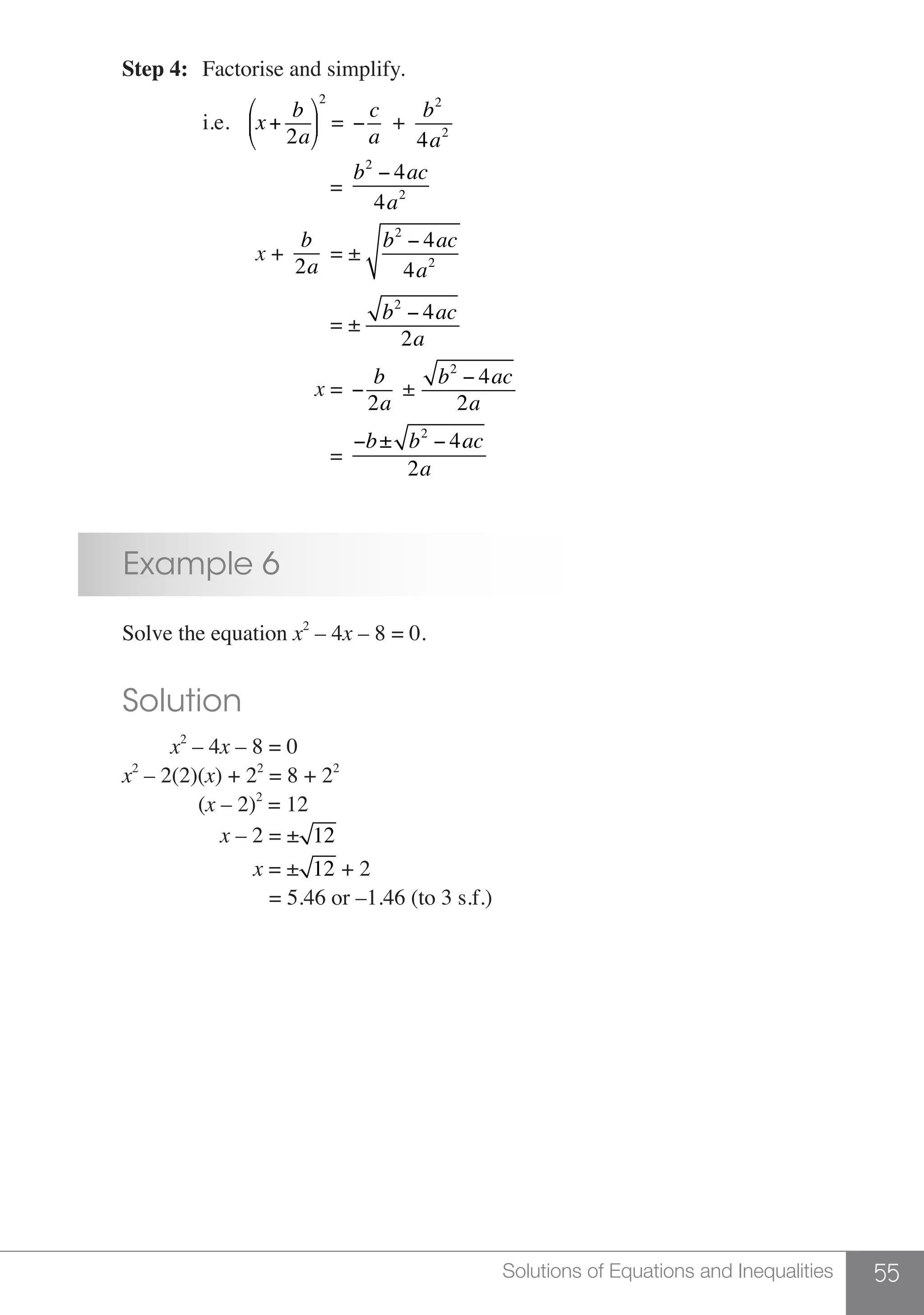 55Solutions of Equations and Inequalities
	 Step 4:	 Factorise and simplify.
			i.e.	x+
b
2a
⎛
⎝
⎜
⎞
⎠
⎟
2
= −
c
a
+
b2
4a2
	
					 =
b2
− 4ac
4a2
	
				 x +
b
2a
= ±
b2
− 4ac
4a2
	
				 = ±
b2
− 4ac
2a
				 x = −
b
2a
±
b2
− 4ac
2a
					 =
−b± b2
− 4ac
2a
	 Example 6
	 Solve the equation x2
– 4x – 8 = 0.
	 Solution
	 x2
– 4x – 8 = 0
	 x2
– 2(2)(x) + 22
= 8 + 22
	 (x – 2)2
= 12
	 x – 2 = ± 12
	 x = ± 12 + 2
	 = 5.46 or –1.46 (to 3 s.f.)
 
