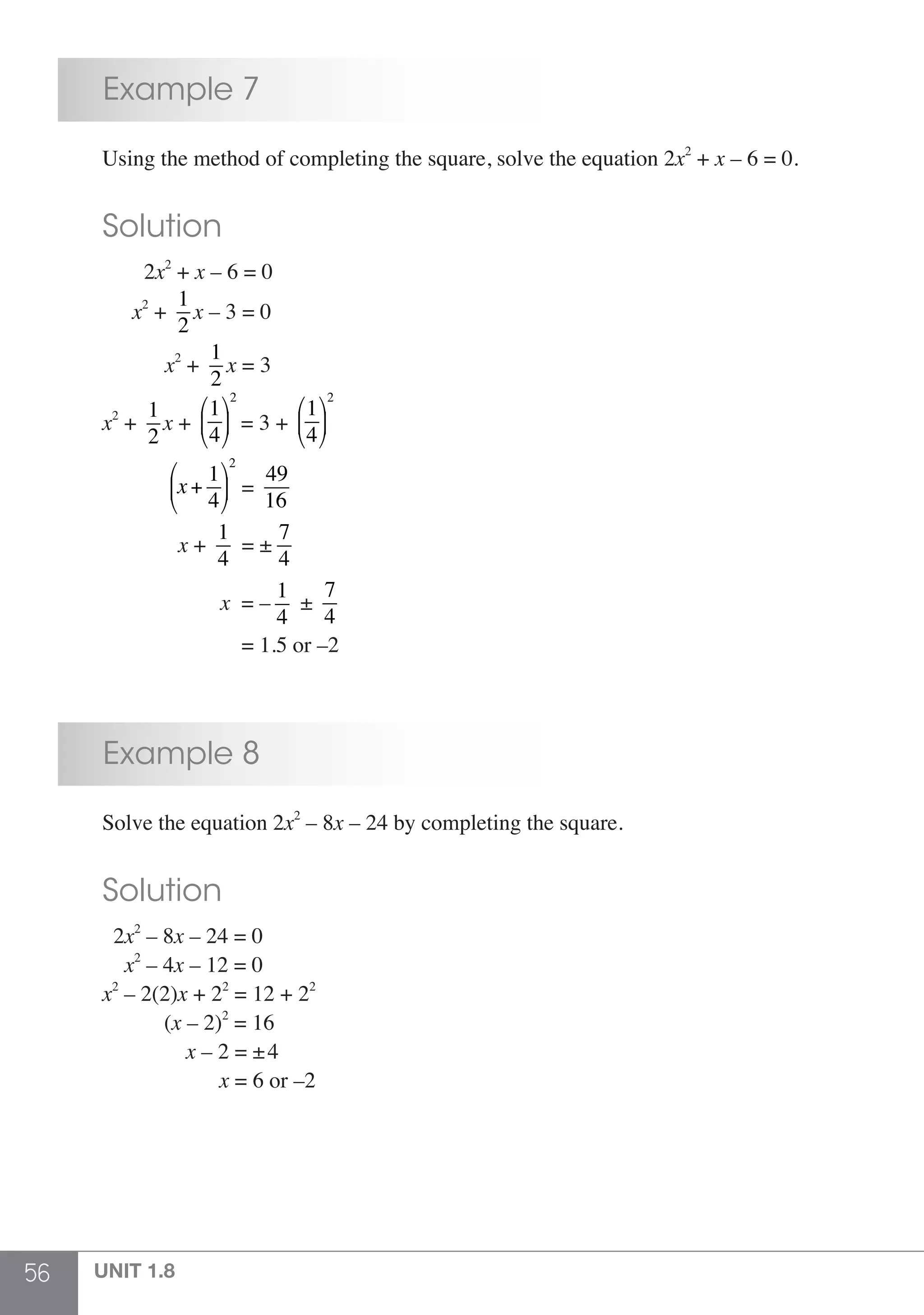 56 UNIT 1.8
	 Example 7
	 Using the method of completing the square, solve the equation 2x2
+ x – 6 = 0.
	 Solution
	 2x2
+ x – 6 = 0
	 x2
+
1
2
x – 3 = 0
	 x2
+
1
2
x = 3
	 x2
+
1
2
x +
1
4
⎛
⎝
⎜
⎞
⎠
⎟
2
= 3 +
1
4
⎛
⎝
⎜
⎞
⎠
⎟
2
	 x+
1
4
⎛
⎝
⎜
⎞
⎠
⎟
2
=
49
16
	 x +
1
4
= ±
7
4
	 x = –
1
4
±
7
4
	 = 1.5 or –2
	 Example 8
	 Solve the equation 2x2
– 8x – 24 by completing the square.
	 Solution
	 2x2
– 8x – 24 = 0
	 x2
– 4x – 12 = 0
	 x2
– 2(2)x + 22
= 12 + 22
	 (x – 2)2
= 16
	 x – 2 = ±4
	 x = 6 or –2
 