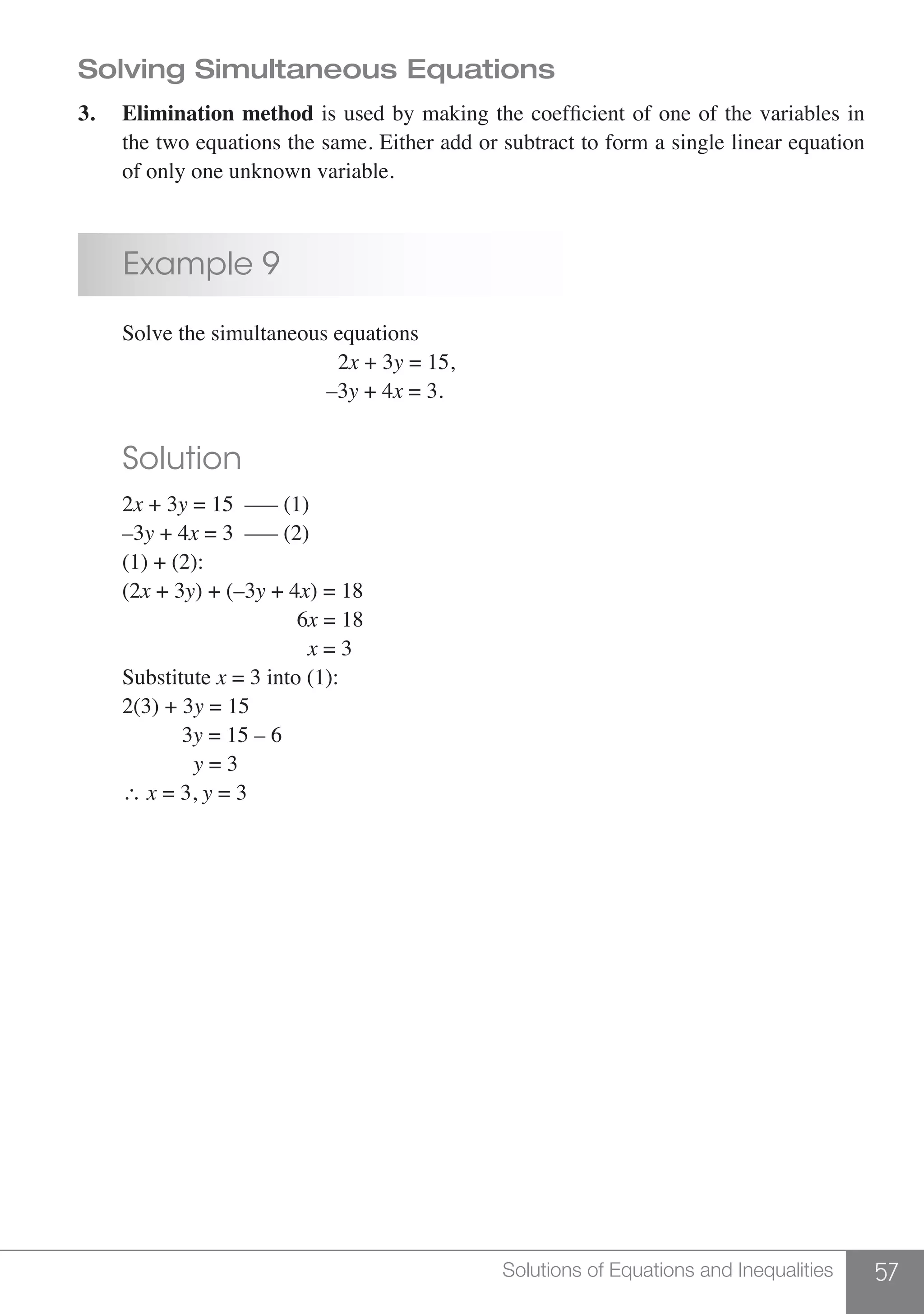 57Solutions of Equations and Inequalities
Solving Simultaneous Equations
3.	 Elimination method is used by making the coefficient of one of the variables in
	 the two equations the same. Either add or subtract to form a single linear equation
	 of only one unknown variable.
	 Example 9
	 Solve the simultaneous equations
						2x + 3y = 15,
					 –3y + 4x = 3.
	 Solution
	2x + 3y = 15	 ––– (1)
	–3y + 4x = 3	 ––– (2)
	 (1) + (2):	
	(2x + 3y) + (–3y + 4x) = 18
					 6x = 18
					 x = 3
	Substitute x = 3 into (1):
	 2(3) + 3y = 15
	 3y = 15 – 6
	 y = 3
	 ∴ x = 3, y = 3
 