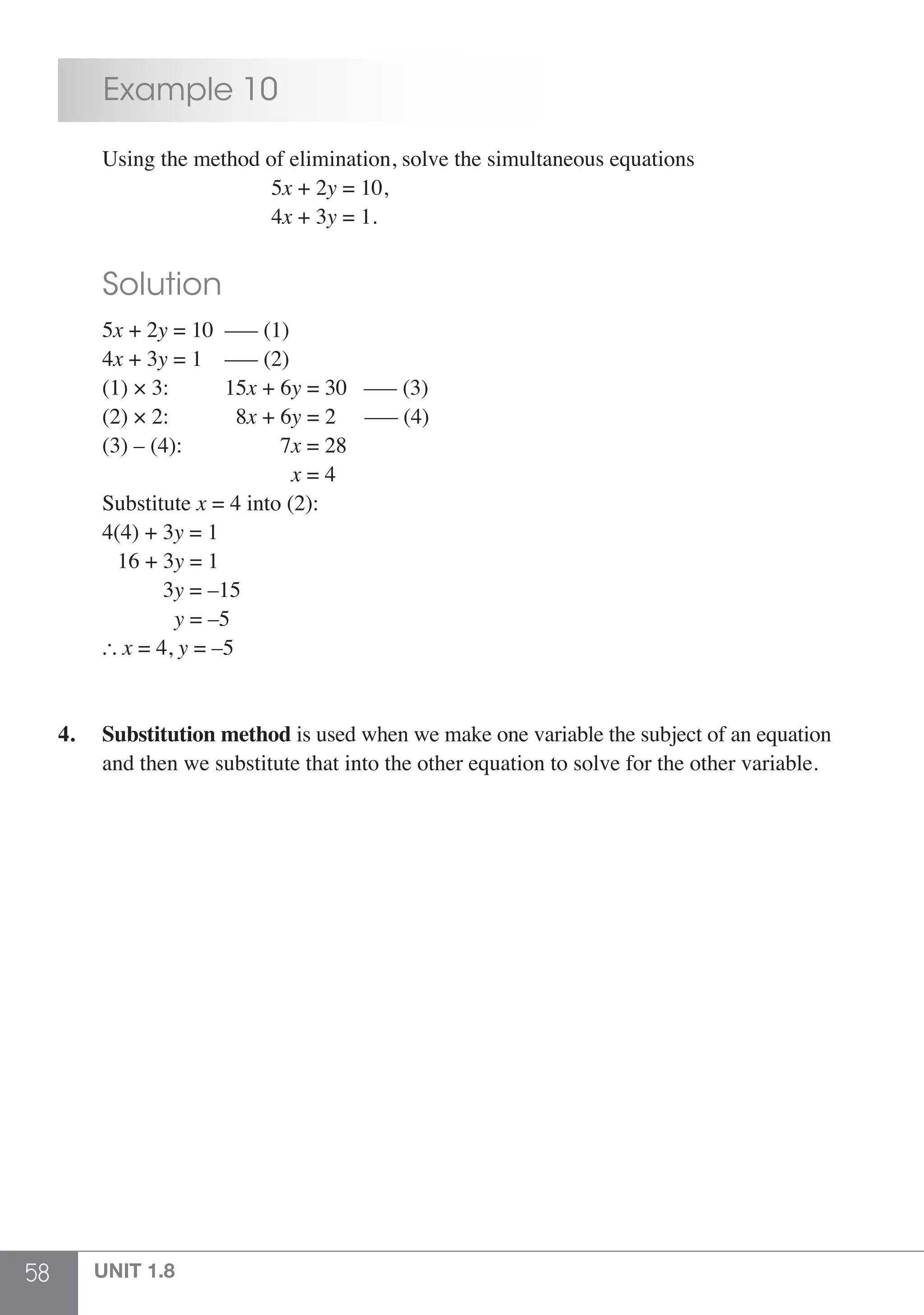 58 UNIT 1.8
	 Example 10
	 Using the method of elimination, solve the simultaneous equations
					 5x + 2y = 10,
					 4x + 3y = 1.
	 Solution
	5x + 2y = 10	 ––– (1)
	4x + 3y = 1	 ––– (2)
	 (1) × 3:		 15x + 6y = 30 ––– (3)
	 (2) × 2: 		 8x + 6y = 2 	 ––– (4)
	 (3) – (4):	 7x = 28
				 x = 4
	Substitute x = 4 into (2):
	 4(4) + 3y = 1
	 16 + 3y = 1
		 3y = –15
		 y = –5
	  x = 4, y = –5
4.	 Substitution method is used when we make one variable the subject of an equation
	 and then we substitute that into the other equation to solve for the other variable.
 