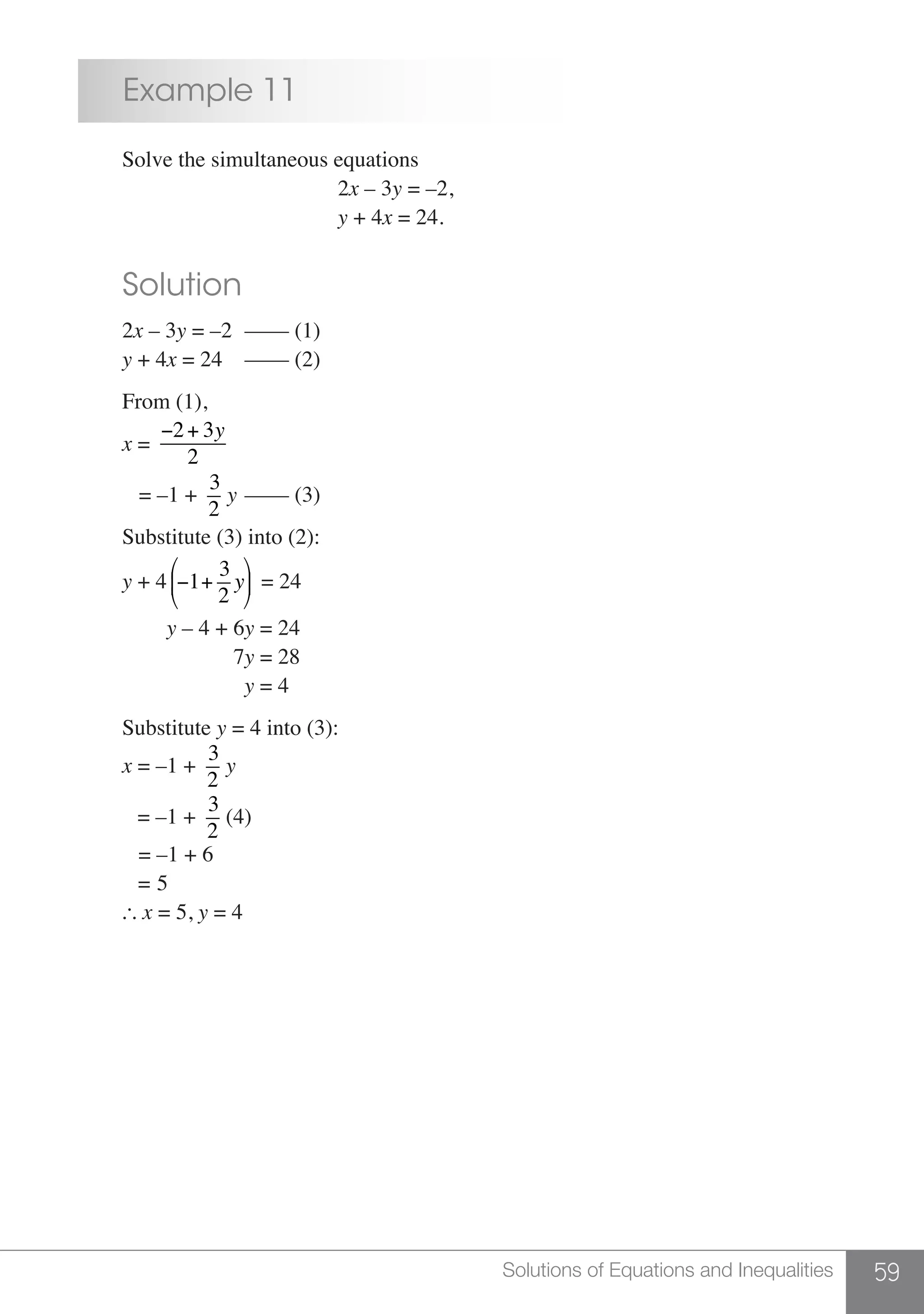 59Solutions of Equations and Inequalities
	 Example 11
	 Solve the simultaneous equations
						2x – 3y = –2,
						 y + 4x = 24.
	 Solution
	2x – 3y = –2	 –––– (1)
	 y + 4x = 24	 –––– (2)
	 From (1),
	 x =
−2+ 3y
2
	 = –1 +
3
2
y	–––– (3)
	 Substitute (3) into (2):
	 y + 4 −1+
3
2
y
⎛
⎝
⎜
⎞
⎠
⎟ = 24
	 y – 4 + 6y = 24
	 7y = 28
		 y = 4
	Substitute y = 4 into (3):
	x = –1 +
3
2
y
	 = –1 +
3
2
(4)
	 = –1 + 6
	 = 5
	  x = 5, y = 4
 